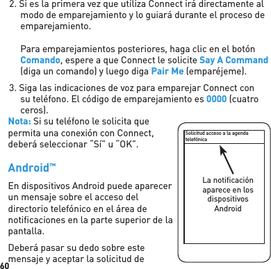 602. Si es la primera vez que utiliza Connect irá directamente al modo de emparejamiento y lo guiará durante el proceso de emparejamiento.Para emparejamientos posteriores, haga clic en el botón Comando, espere a que Connect le solicite Say A Command (diga un comando) y luego diga Pair Me (emparéjeme).3. Siga las indicaciones de voz para emparejar Connect con su teléfono. El código de emparejamiento es 0000 (cuatro ceros).Nota: Si su teléfono le solicita que permita una conexión con Connect, deberá seleccionar “Sí” u “OK”.Android™ En dispositivos Android puede aparecer un mensaje sobre el acceso del directorio telefónico en el área de notiﬁ caciones en la parte superior de la pantalla.Deberá pasar su dedo sobre este mensaje y aceptar la solicitud de Solicitud acceso a la agendatelefónicaLa notiﬁ caciónaparece en losdispositivosAndroid