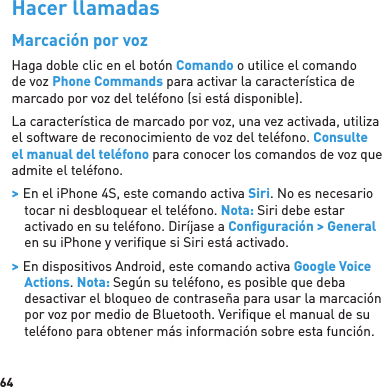 64Hacer llamadasMarcación por vozHaga doble clic en el botón Comando o utilice el comando de voz Phone Commands para activar la característica de marcado por voz del teléfono (si está disponible). La característica de marcado por voz, una vez activada, utiliza el software de reconocimiento de voz del teléfono. Consulte el manual del teléfono para conocer los comandos de voz que admite el teléfono. &gt; En el iPhone 4S, este comando activa Siri. No es necesario tocar ni desbloquear el teléfono. Nota: Siri debe estar activado en su teléfono. Diríjase a Conﬁ guración &gt; General en su iPhone y veriﬁ que si Siri está activado. &gt; En dispositivos Android, este comando activa Google Voice Actions. Nota: Según su teléfono, es posible que deba desactivar el bloqueo de contraseña para usar la marcación por voz por medio de Bluetooth. Veriﬁ que el manual de su teléfono para obtener más información sobre esta función.