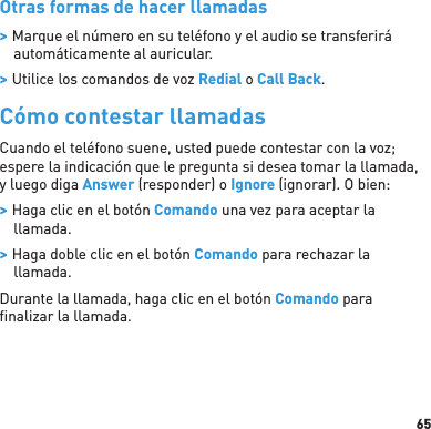 65Otras formas de hacer llamadas &gt; Marque el número en su teléfono y el audio se transferirá automáticamente al auricular. &gt; Utilice los comandos de voz Redial o Call Back.Cómo contestar llamadasCuando el teléfono suene, usted puede contestar con la voz; espere la indicación que le pregunta si desea tomar la llamada, y luego diga Answer (responder) o Ignore (ignorar). O bien: &gt; Haga clic en el botón Comando una vez para aceptar la llamada. &gt; Haga doble clic en el botón Comando para rechazar la llamada.Durante la llamada, haga clic en el botón Comando para ﬁ nalizar la llamada.