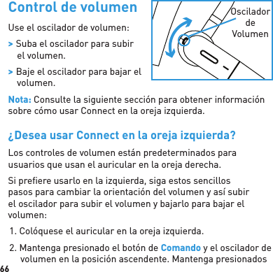 66 Control de volumenUse el oscilador de volumen: &gt; Suba el oscilador para subir el volumen. &gt; Baje el oscilador para bajar el volumen.Nota: Consulte la siguiente sección para obtener información sobre cómo usar Connect en la oreja izquierda.¿Desea usar Connect en la oreja izquierda?Los controles de volumen están predeterminados para usuarios que usan el auricular en la oreja derecha.Si preﬁ ere usarlo en la izquierda, siga estos sencillos pasos para cambiar la orientación del volumen y así subir el oscilador para subir el volumen y bajarlo para bajar el volumen:1. Colóquese el auricular en la oreja izquierda.2. Mantenga presionado el botón de Comando y el oscilador de volumen en la posición ascendente. Mantenga presionados Oscilador de Volumen