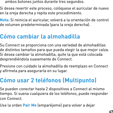 67ambos botones juntos durante tres segundos.Si desea revertir este proceso, colóquese el auricular de nuevo en la oreja derecha y repita este procedimiento.Nota: Si reinicia el auricular, volverá a la orientación de control de volumen predeterminada (para la oreja derecha).Cómo cambiar la almohadillaSu Connect se proporciona con una variedad de almohadillas de distintos tamaños para que pueda elegir la que mejor calza. Si desea cambiar la almohadilla, quite la que está colocada desprendiéndola suavemente de Connect. Presione con cuidado la almohadilla de reemplazo en Connect y afírmela para asegurarla en su lugar.Cómo usar 2 teléfonos (Multipunto)Se pueden conectar hasta 2 dispositivos a Connect al mismo tiempo. Si suena cualquiera de los teléfonos, puede responder con Connect.Use la orden Pair Me (emparéjeme) para volver a dejar 