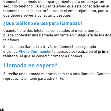 68Connect en el modo de emparejamiento para emparejar un segundo teléfono. Cualquier teléfono que esté conectado en el momento se desconectará durante el emparejamiento, por lo que deberá volver a conectarlo después¿Qué teléfono se usa para llamadas?Cuando tiene dos teléfonos conectados al mismo tiempo, puede contestar una llamada entrante en cualquiera de los dos teléfonos.Si inicia una llamada a través de Connect (por ejemplo diciendo Phone Commands) la llamada se realiza en el primer teléfono: el que se conectó primero a Connect.Llamada en espera*Si recibe una llamada mientras está con otra llamada, Connect reproducirá un tono para advertirle.