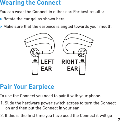 7Wearing the ConnectYou can wear the Connect in either ear. For best results: &gt; Rotate the ear gel as shown here.  &gt; Make sure that the earpiece is angled towards your mouth.LEFT EARRIGHT EARPair Your EarpieceTo use the Connect you need to pair it with your phone.1. Slide the hardware power switch across to turn the Connect on and then put the Connect in your ear.2. If this is the ﬁ rst time you have used the Connect it will go 