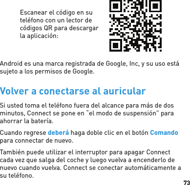 73Escanear el código en su teléfono con un lector de códigos QR para descargar la aplicación:Android es una marca registrada de Google, Inc, y su uso está sujeto a los permisos de Google. Volver a conectarse al auricularSi usted toma el teléfono fuera del alcance para más de dos minutos, Connect se pone en “el modo de suspensión” para ahorrar la batería.Cuando regrese deberá haga doble clic en el botón Comando para connectar de nuevo.También puede utilizar el interruptor para apagar Connect cada vez que salga del coche y luego vuelva a encenderlo de nuevo cuando vuelva. Connect se conectar automáticamente a su teléfono.