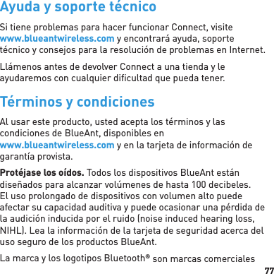 77Ayuda y soporte técnicoSi tiene problemas para hacer funcionar Connect, visitewww.blueantwireless.com y encontrará ayuda, soporte técnico y consejos para la resolución de problemas en Internet.Llámenos antes de devolver Connect a una tienda y le ayudaremos con cualquier diﬁ cultad que pueda tener.Términos y condicionesAl usar este producto, usted acepta los términos y las condiciones de BlueAnt, disponibles en www.blueantwireless.com y en la tarjeta de información de garantía provista.Protéjase los oídos. Todos los dispositivos BlueAnt están diseñados para alcanzar volúmenes de hasta 100 decibeles. El uso prolongado de dispositivos con volumen alto puede afectar su capacidad auditiva y puede ocasionar una pérdida de la audición inducida por el ruido (noise induced hearing loss, NIHL). Lea la información de la tarjeta de seguridad acerca del uso seguro de los productos BlueAnt.La marca y los logotipos Bluetooth® son marcas comerciales 