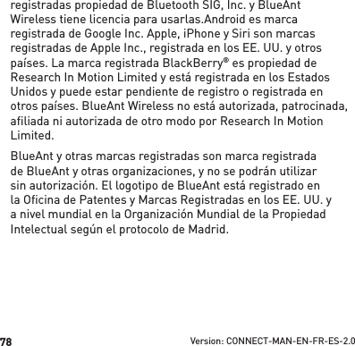 78registradas propiedad de Bluetooth SIG, Inc. y BlueAnt Wireless tiene licencia para usarlas.Android es marca registrada de Google Inc. Apple, iPhone y Siri son marcas registradas de Apple Inc., registrada en los EE. UU. y otros países. La marca registrada BlackBerry® es propiedad de Research In Motion Limited y está registrada en los Estados Unidos y puede estar pendiente de registro o registrada en otros países. BlueAnt Wireless no está autorizada, patrocinada, afiliada ni autorizada de otro modo por Research In Motion Limited.BlueAnt y otras marcas registradas son marca registrada de BlueAnt y otras organizaciones, y no se podrán utilizar sin autorización. El logotipo de BlueAnt está registrado en la Oﬁ cina de Patentes y Marcas Registradas en los EE. UU. y a nivel mundial en la Organización Mundial de la Propiedad Intelectual según el protocolo de Madrid.Version: CONNECT-MAN-EN-FR-ES-2.0