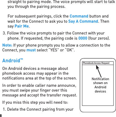 8straight to pairing mode. The voice prompts will start to talk you through the pairing process.For subsequent pairings, click the Command button and wait for the Connect to ask you to Say A Command. Then say Pair Me.3. Follow the voice prompts to pair the Connect with your phone. If requested, the pairing code is 0000 (four zeros). Note: If your phone prompts you to allow a connection to the Connect, you must select “YES” or “OK”.Android™ On Android devices a message about phonebook access may appear in the notiﬁ cations area at the top of the screen. In order to enable caller name announce, you must swipe your ﬁ nger over this message and accept the transfer request.If you miss this step you will need to:1. Delete the Connect pairing from your Phonebook Access RequestNotiﬁ cation shown on Android devices