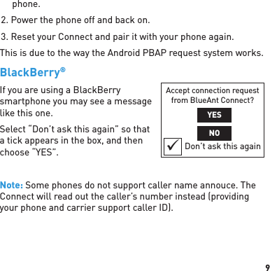 9phone.2. Power the phone off and back on.3. Reset your Connect and pair it with your phone again.This is due to the way the Android PBAP request system works.BlackBerry® If you are using a BlackBerry smartphone you may see a message like this one.Select “Don’t ask this again” so that a tick appears in the box, and then choose “YES”.Note: Some phones do not support caller name annouce. The Connect will read out the caller’s number instead (providing your phone and carrier support caller ID).Accept connection request from BlueAnt Connect?YESNODon’t ask this again