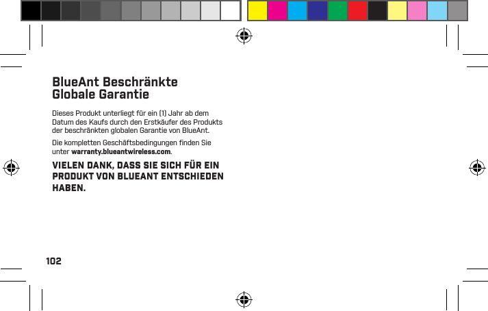 102BlueAnt Beschränkte Globale GarantieDieses Produkt unterliegt für ein (1) Jahr ab dem Datum des Kaufs durch den Erstkäufer des Produkts der beschränkten globalen Garantie von BlueAnt.Die kompletten Geschäftsbedingungen ﬁ nden Sie unter warranty.blueantwireless.com.VIELEN DANK, DASS SIE SICH FÜR EIN PRODUKT VON BLUEANT ENTSCHIEDEN HABEN.