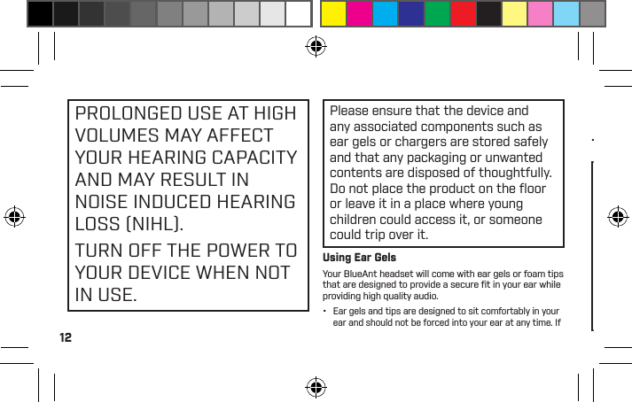 12PROLONGED USE AT HIGH  VOLUMES MAY AFFECT YOUR HEARING CAPACITY AND MAY RESULT IN NOISE INDUCED HEARING LOSS (NIHL).TURN OFF THE POWER TO YOUR DEVICE WHEN NOT IN USE.Please ensure that the device and any associated components such as ear gels or chargers are stored safely and that any packaging or unwanted contents are disposed of thoughtfully. Do not place the product on the ﬂ oor or leave it in a place where young children could access it, or someone could trip over it.Using Ear GelsYour BlueAnt headset will come with ear gels or foam tips that are designed to provide a secure ﬁ t in your ear while providing high quality audio.•  Ear gels and tips are designed to sit comfortably in your ear and should not be forced into your ear at any time. If you have trouble ﬁtting the ear gel or foam please refer to the owner’s manual for correct insertion and usage information.•  Always make sure that the ear gel or foam is ﬁtted securely to your device before placing it in your ear.WARNINGNOTE THAT NON-COMPLIANCE, MISUSE ORFORCING THE EAR GELOR FOAM MAY CAUSEDAMAGE TO YOUR EARCANAL OR EARDRUM, ORMAY OTHERWISE CAUSEBODILY HARMSmart Practices While DrivingCheck the laws and regulations on the use of mobile devices and accessories such as your BlueAnt device in the areas where you drive. Always obey them. DO NOTUSE MOBILE DEVICES AND ACCESSORIES INAREAS WHERE THEIR USE IS PROHIBITED.ENSURE THAT YOUR USE COMPLIES WITH ANYRESTRICTIONS.Your BlueAnt device lets you communicate by voice when wireless service is available and safe conditions allow. When driving a car, driving is your ﬁrst responsibility.If you choose to use your Bluetooth device while driving, remember the following tips: