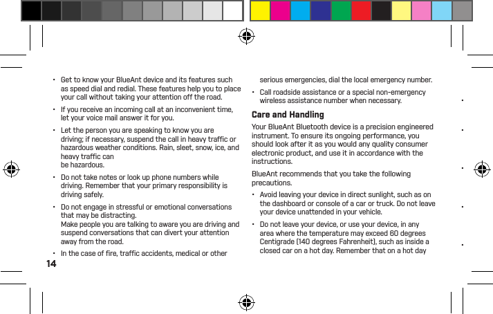 14•  Get to know your BlueAnt device and its features such as speed dial and redial. These features help you to place your call without taking your attention off the road.•  If you receive an incoming call at an inconvenient time, let your voice mail answer it for you.•  Let the person you are speaking to know you are driving; if necessary, suspend the call in heavy trafﬁ c or hazardous weather conditions. Rain, sleet, snow, ice, and heavy trafﬁ c can be hazardous.•  Do not take notes or look up phone numbers while driving. Remember that your primary responsibility is driving safely.•  Do not engage in stressful or emotional conversations that may be distracting. Make people you are talking to aware you are driving and suspend conversations that can divert your attention away from the road.•  In the case of ﬁ re, trafﬁ c accidents, medical or other serious emergencies, dial the local emergency number.•  Call roadside assistance or a special non-emergency wireless assistance number when necessary.Care and HandlingYour BlueAnt Bluetooth device is a precision engineered instrument. To ensure its ongoing performance, you should look after it as you would any quality consumer electronic product, and use it in accordance with the instructions.BlueAnt recommends that you take the following precautions.•  Avoid leaving your device in direct sunlight, such as on the dashboard or console of a car or truck. Do not leave your device unattended in your vehicle.•  Do not leave your device, or use your device, in any area where the temperature may exceed 60 degrees Centigrade (140 degrees Fahrenheit), such as inside a closed car on a hot day. Remember that on a hot day the temperature inside a closed car may be signiﬁ cantly higher than the outside air temperature.•  Do not leave your device, or use your device, in any area where the temperature is likely to drop below 0 degrees Centigrade (32 degrees Fahrenheit).•  Do not leave your device, or use your device, in any area exposed to humidity, dust, soot, other foreign objects, smoke, or steam as this may cause your device to malfunction.•  Do not use any household or industrial grade detergents or cleaners to clean your device. If your device becomes dirty or smeared, in most instances a wipe with a dry or slightly damp cloth should be sufﬁ cient to clean it.•  Do not leave your Bluetooth device plugged into a wall or carcharger for long periods after it is fully charged. BlueAnt does not recommend long periods of continued charging.•  Before charging your BlueAnt device, make sure that the AC outlet, adaptor and cable are not damaged. If you notice any abnormalities, seek advice from a qualiﬁ ed professional.•  If traveling internationally, ensure that your BlueAnt wall or car power adapter is approved for use in the country where you plan to use it and that the adapter voltage is suited to the local power supply.•  Should a fault develop with your BlueAnt product, contact BlueAnt for advice on how to proceed. Do not attempt to repair or alter any BlueAnt product yourself.Approved AccessoriesThe use of accessories not approved by BlueAnt, including but not limited to batteries, antennas, wall adapters, car chargers, ear gels and foam tips and convertible covers, may cause your BlueAnt device to malfunction or in the case of non-approved electrical accessories may cause the device to exceed RF energy exposure guidelines. Use of non approved accessories will void your device’s 