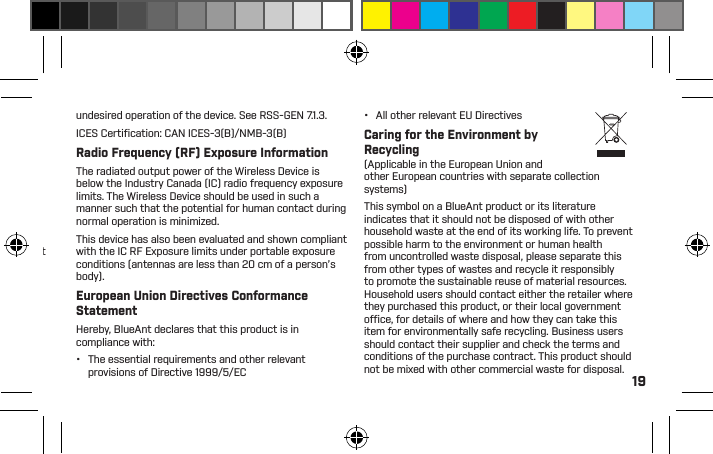 19applies:NOTE: This equipment has been tested and found to comply with the limits for a Class B digital device, pursuant to part 15 of the FCC Rules. These limits are designed to provide reasonable protection against harmful interference in a residential installation. This equipment generates, uses and can radiate radio frequency energy and, if not installed and used in accordance with the instructions, may cause harmful interference to radio communications. However, there is no guarantee that interference will not occur in a particular installation. If this equipment does cause harmful interference to radio or television reception, which can be determined by turning the equipment off and on, the user is encouraged to try to correct the interference by one or more of the following measures:•  Reorient or relocate the receiving antenna.•  Increase the separation between the equipment and receiver.•  Connect the equipment to an outlet on a circuit different from that to which the receiver is connected.•  Consult the dealer or an experienced radio/TVtechnician for help.See 47 CFR section 15.105(b)FCC RF Radiation Exposure StatementThis equipment complies with FCC radiation exposure limits set forth for an uncontrolled environment. End users must follow the speciﬁc operating instructions for satisfying RF exposure compliance. This transmitter must not be co-located or operating in conjunction with any other antenna or transmitter.Industry Canada Notice to UsersThis Class [B] digital apparatus complies with Canadian ICES-003 and RSS-210. Operation is subject to the following two conditions: (1) This device may not cause interference and (2) This device must accept any interference, including interference that may cause undesired operation of the device. See RSS-GEN 7.1.3.ICES Certiﬁ cation: CAN ICES-3(B)/NMB-3(B)Radio Frequency (RF) Exposure InformationThe radiated output power of the Wireless Device is below the Industry Canada (IC) radio frequency exposure limits. The Wireless Device should be used in such a manner such that the potential for human contact during normal operation is minimized.This device has also been evaluated and shown compliant with the IC RF Exposure limits under portable exposure conditions (antennas are less than 20 cm of a person’s body).European Union Directives Conformance StatementHereby, BlueAnt declares that this product is in compliance with:•  The essential requirements and other relevant provisions of Directive 1999/5/EC•  All other relevant EU DirectivesCaring for the Environment by Recycling(Applicable in the European Union and other European countries with separate collection systems)This symbol on a BlueAnt product or its literature indicates that it should not be disposed of with other household waste at the end of its working life. To prevent possible harm to the environment or human health from uncontrolled waste disposal, please separate this from other types of wastes and recycle it responsibly to promote the sustainable reuse of material resources. Household users should contact either the retailer where they purchased this product, or their local government ofﬁ ce, for details of where and how they can take this item for environmentally safe recycling. Business users should contact their supplier and check the terms and conditions of the purchase contract. This product should not be mixed with other commercial waste for disposal.