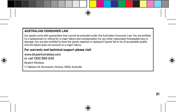 21Recycling Bluetooth AccessoriesDo not dispose of Bluetooth accessories, such as chargers or headsets, with your household waste. In some countries or regions, collection systems are set up to handle electrical and electronic waste items, and may prohibit or restrict how such items are disposed of. Check the laws and regulations for your areas to determine how to properly dispose of such items. Contact your regional authorities for more details. If collection systems are not available, please return unwanted accessories to any BlueAnt Approved Service Center for your region.BlueAnt Limited Global WarrantyThis product is covered by BlueAnt’s limited global warranty for one (1) year from the date of purchase by the ﬁrst consumer purchaser of the Product.Please refer to warranty.blueantwireless.com for full terms and conditions.THANK YOU FOR CHOOSING ABLUEANT PRODUCT.AUSTRALIAN CONSUMER LAWOur goods come with guarantees that cannot be excluded under the Australian Consumer Law. You are entitled to a replacement or refund for a major failure and compensation for any other reasonably foreseeable loss or damage. You are also entitled to have the goods repaired or replaced if goods fail to be of acceptable quality and the failure does not amount to a major failure.For warranty and technical support please visit www.blueantwireless.comor call 1300 669 049BlueAnt Wireless, 1-7 Weston St, Brunswick, Victoria, 3056, Australia