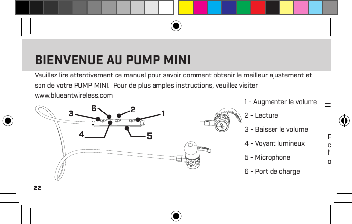 221 - Augmenter le volume2 - Lecture 3 - Baisser le volume4 - Voyant lumineux5 - Microphone6 - Port de chargePour charger le PUMP MINI, branchez le câble USB fourni dans le PUMP MINI et l’autre extrémité dans un chargeur ou un ordinateur.Veuillez lire attentivement ce manuel pour savoir comment obtenir le meilleur ajustement et son de votre PUMP MINI.  Pour de plus amples instructions, veuillez visiter  www.blueantwireless.com123456BIENVENUE AU PUMP MINI