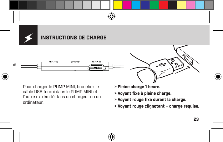 231 - Augmenter le volume2 - Lecture 3 - Baisser le volume4 - Voyant lumineux5 - Microphone6 - Port de chargeINSTRUCTIONS DE CHARGEPour charger le PUMP MINI, branchez le câble USB fourni dans le PUMP MINI et l’autre extrémité dans un chargeur ou un ordinateur. &gt; Pleine charge 1 heure. &gt; Voyant ﬁxe à pleine charge. &gt; Voyant rouge ﬁxe durant la charge. &gt; Voyant rouge clignotant – charge requise.Veuillez lire attentivement ce manuel pour savoir comment obtenir le meilleur ajustement et son de votre PUMP MINI.  Pour de plus amples instructions, veuillez visiter www.blueantwireless.com