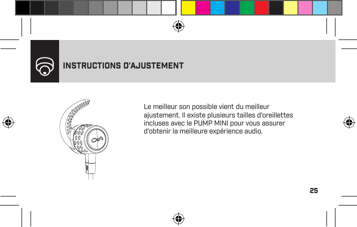 25Le meilleur son possible vient du meilleur ajustement. Il existe plusieurs tailles d’oreillettes incluses avec le PUMP MINI pour vous assurer d’obtenir la meilleure expérience audio.INSTRUCTIONS D’AJUSTEMENTLe PUMP MINI va se jumeler avec un seul téléphone à la fois pour vous donner le meilleur son possible.Pour vous connecter à un autre téléphone jumelé, veuillez débrancher le PUMP MINI sur le premier téléphone, puis jumeler le PUMP MINI au second téléphone.