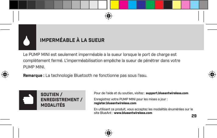 29Le PUMP MINI est seulement imperméable à la sueur lorsque le port de charge est complètement fermé. L’imperméabilisation empêche la sueur de pénétrer dans votre PUMP MINI. Remarque : La technologie Bluetooth ne fonctionne pas sous l’eau.IMPERMÉABLE À LA SUEURLe PUMP MINI dispose d’un indicateur de pile pour le iPhone qui afﬁche le niveau de la pile de votre PUMP MINI.Pour de l’aide et du soutien, visitez : support.blueantwireless.comEnregistrez votre PUMP MINI pour les mises à jour : register.blueantwireless.comEn utilisant ce produit, vous acceptez les modalités énumérées sur le site BlueAnt : www.blueantwireless.comSOUTIEN / ENREGISTREMENT / MODALITÉS