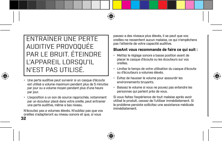 32ENTRAÎNER UNE PERTE AUDITIVE PROVOQUÉE PAR LE BRUIT. ÉTEINDRE L’APPAREIL LORSQU’IL N’EST PAS UTILISÉ.•  Une perte auditive peut survenir si un casque d’écoute est utilisé à volume maximum pendant plus de 5 minutes par jour ou à volume moyen pendant plus d’une heure par jour.•  L’exposition à un son de source rapprochée, notamment par un écouteur placé dans votre oreille, peut entraîner une perte auditive, même à bas niveau.N’écoutez pas à volumes élevés. N’oubliez pas que vos oreilles s’adapteront au niveau sonore et que, si vous passez à des niveaux plus élevés, il se peut que vos oreilles ne ressentent aucun malaise, ce qui n’empêchera pas l’atteinte de votre capacité auditive.BlueAnt vous recommande de faire ce qui suit :•  Mettez le réglage sonore à basse position avant de placer le casque d’écoute ou les écouteurs sur vos oreilles.•  Limitez le temps de votre utilisation du casque d’écoute ou d’écouteurs à volumes élevés.•  Évitez de hausser le volume pour assourdir les environnements bruyants.•  Baissez le volume si vous ne pouvez pas entendre les personnes qui parlent près de vous.Si vous faites l’expérience de tout malaise après avoir utilisé le produit, cessez de l’utiliser immédiatement. Si le problème persiste sollicitez une assistance médicale immédiatement.DANGER DE SUFFOCATIONVOTRE APPAREILBLUEANT, SONEMBALLAGE ETLE CONTENU DEL’EMBALLAGE PEUVENTCONTENIR DESPIÈCES QUI PEUVENTCONSTITUER UN DANGERDE SUFFOCATION POURDE JEUNES ENFANTS.Veuillez vous assurer que l’appareil et tout composant associé tel que les gels pour les oreilles ou les chargeurs sont rangés en lieu sûr et que tout emballage ou contenu non désiré est jeté soigneusement. Ne placez pas le produit sur le plancher ou ne le laissez pas à un endroit où de jeunes enfants pourraient y avoir accès ou une personne pourrait trébucher sur celui-ci.Utilisation de gels pour les oreillesVotre casque d’écoute BlueAnt est offert avec des gels pour les oreilles ou embouts en mousse qui sont conçus en vue d’un ajustement sûr dans votre oreille tout en procurant un son de haute qualité.•  Les gels et les embouts pour les oreilles sont conçus en vue de reposer confortablement dans votre oreille et vous ne devez jamais les forcer dans votre oreille. Si vous éprouvez de la difﬁculté à insérer le gel pour l’oreille ou la 