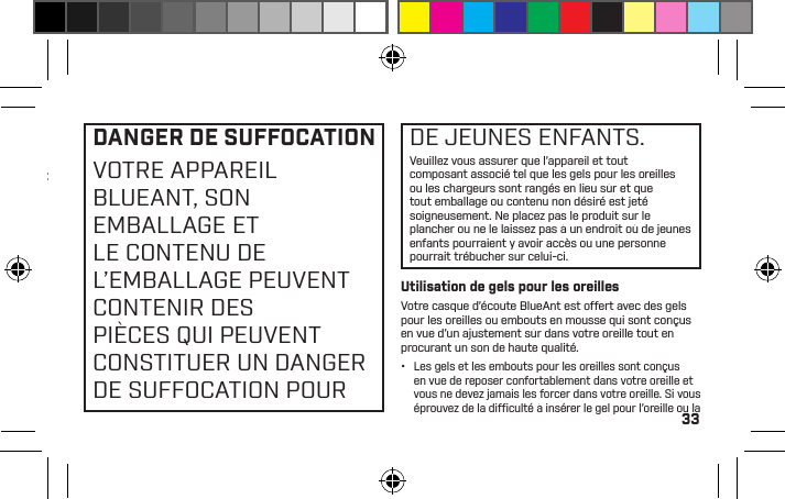 33ENTRAÎNER UNE PERTEAUDITIVE PROVOQUÉEPAR LE BRUIT. ÉTEINDREL’APPAREIL LORSQU’ILN’EST PAS UTILISÉ.•  Une perte auditive peut survenir si un casque d’écoute est utilisé à volume maximum pendant plus de 5 minutes par jour ou à volume moyen pendant plus d’une heure par jour.•  L’exposition à un son de source rapprochée, notamment par un écouteur placé dans votre oreille, peut entraîner une perte auditive, même à bas niveau.N’écoutez pas à volumes élevés. N’oubliez pas que vos oreilles s’adapteront au niveau sonore et que, si vous passez à des niveaux plus élevés, il se peut que vos oreilles ne ressentent aucun malaise, ce qui n’empêchera pas l’atteinte de votre capacité auditive.BlueAnt vous recommande de faire ce qui suit :•  Mettez le réglage sonore à basse position avant de placer le casque d’écoute ou les écouteurs sur vos oreilles.•  Limitez le temps de votre utilisation du casque d’écoute ou d’écouteurs à volumes élevés.•  Évitez de hausser le volume pour assourdir les environnements bruyants.•  Baissez le volume si vous ne pouvez pas entendre les personnes qui parlent près de vous.Si vous faites l’expérience de tout malaise après avoir utilisé le produit, cessez de l’utiliser immédiatement. Si le problème persiste sollicitez une assistance médicale immédiatement.DANGER DE SUFFOCATIONVOTRE APPAREIL BLUEANT, SON EMBALLAGE ET LE CONTENU DE L’EMBALLAGE PEUVENT CONTENIR DES PIÈCES QUI PEUVENT CONSTITUER UN DANGER DE SUFFOCATION POURDE JEUNES ENFANTS.Veuillez vous assurer que l’appareil et tout composant associé tel que les gels pour les oreilles ou les chargeurs sont rangés en lieu sûr et que tout emballage ou contenu non désiré est jeté soigneusement. Ne placez pas le produit sur le plancher ou ne le laissez pas à un endroit où de jeunes enfants pourraient y avoir accès ou une personne pourrait trébucher sur celui-ci.Utilisation de gels pour les oreillesVotre casque d’écoute BlueAnt est offert avec des gels pour les oreilles ou embouts en mousse qui sont conçus en vue d’un ajustement sûr dans votre oreille tout en procurant un son de haute qualité.•  Les gels et les embouts pour les oreilles sont conçus en vue de reposer confortablement dans votre oreille et vous ne devez jamais les forcer dans votre oreille. Si vous éprouvez de la difﬁ culté à insérer le gel pour l’oreille ou la 