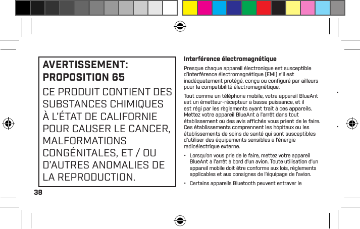 38AVERTISSEMENT: PROPOSITION 65 CE PRODUIT CONTIENT DES SUBSTANCES CHIMIQUES À L’ÉTAT DE CALIFORNIE POUR CAUSER LE CANCER, MALFORMATIONS CONGÉNITALES, ET / OU D’AUTRES ANOMALIES DE LA REPRODUCTION.Interférence électromagnétiquePresque chaque appareil électronique est susceptible d’interférence électromagnétique (EMI) s’il est inadéquatement protégé, conçu ou conﬁ guré par ailleurs pour la compatibilité électromagnétique.Tout comme un téléphone mobile, votre appareil BlueAnt est un émetteur-récepteur à basse puissance, et il est régi par les règlements ayant trait à ces appareils. Mettez votre appareil BlueAnt à l’arrêt dans tout établissement où des avis afﬁ chés vous prient de le faire. Ces établissements comprennent les hôpitaux ou les établissements de soins de santé qui sont susceptibles d’utiliser des équipements sensibles à l’énergie radioélectrique externe.•  Lorsqu’on vous prie de le faire, mettez votre appareil BlueAnt à l’arrêt à bord d’un avion. Toute utilisation d’un appareil mobile doit être conforme aux lois, règlements applicables et aux consignes de l’équipage de l’avion.•  Certains appareils Bluetooth peuvent entraver le fonctionnement de certaines prothèses auditives. Dans l’hypothèse d’une telle interférence, il vous sera peut-être opportun de consulter le fabricant de votre prothèse auditive ou votre médecin pour discuter des choix qui s’offrent à vous. •  Si vous utilisez tout autre appareil médical personnel, consultez le fabricant de votre appareil aﬁn de déterminer s’il est adéquatement protégé contre l’énergie radioélectrique. Votre docteur ou médecin peut être en mesure de vous aider à obtenir ces informations. •  Si vous n’êtes pas certain(e) de pouvoir mettre votre téléphone mobile ou appareil BlueAnt en marche ou l’utiliser en toute sécurité, veuillez consulter une personne autorisée à l’emplacement où vous voulez utiliser votre appareil BlueAnt. Si aucune personne autorisée n’est disponible ou si vous demeurez incertain(e), BlueAnt vous recommande de mettre votre appareil Bluetooth et tout téléphone mobile à l’arrêt à moins qu’ils ne soient nécessaires dans une situation d’urgence.Avis de la FCC aux utilisateurs15.21: BlueAnt n’a approuvé aucun changement ou modiﬁcation de cet appareil par l’utilisateur. Vous êtes par les présentes avisé(e) que les changements ou les modiﬁcations peuvent annuler le droit de l’utilisateur d’utiliser l’équipement. Voir 47 CFR, section 15.21.15.19(3): Le présent appareil est conforme à la partie 15 des règles de la FCC. L’utilisation est assujettie aux deux conditions suivantes : (1) Cet appareil ne peut causer aucune interférence nocive, et (2) cet appareil doit accepter toute interférence reçue, y compris une interférence susceptible de causer un fonctionnement indésirable. Voir 47 CFR, section 15.19(3) &amp; (5).15.105(b): Si votre appareil mobile ou votre accessoire possède un connecteur USB ou qu’il est par ailleurs considéré comme un périphérique informatique par lequel il peut être raccordé à un ordinateur aux ﬁns du transfert de données, il est alors considéré comme un appareil de catégorie B et la déclaration suivante s’applique : Cet équipement a été mis à l’essai, et il s’est 