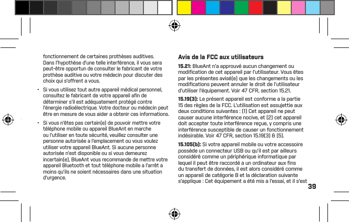 39AVERTISSEMENT:PROPOSITION 65CE PRODUIT CONTIENT DESSUBSTANCES CHIMIQUESÀ L’ÉTAT DE CALIFORNIEPOUR CAUSER LE CANCER,MALFORMATIONSCONGÉNITALES, ET / OUD’AUTRES ANOMALIES DELA REPRODUCTION.Interférence électromagnétiquePresque chaque appareil électronique est susceptible d’interférence électromagnétique (EMI) s’il est inadéquatement protégé, conçu ou conﬁguré par ailleurs pour la compatibilité électromagnétique.Tout comme un téléphone mobile, votre appareil BlueAnt est un émetteur-récepteur à basse puissance, et il est régi par les règlements ayant trait à ces appareils. Mettez votre appareil BlueAnt à l’arrêt dans tout établissement où des avis afﬁchés vous prient de le faire. Ces établissements comprennent les hôpitaux ou les établissements de soins de santé qui sont susceptibles d’utiliser des équipements sensibles à l’énergie radioélectrique externe.•  Lorsqu’on vous prie de le faire, mettez votre appareil BlueAnt à l’arrêt à bord d’un avion. Toute utilisation d’un appareil mobile doit être conforme aux lois, règlements applicables et aux consignes de l’équipage de l’avion.•  Certains appareils Bluetooth peuvent entraver le fonctionnement de certaines prothèses auditives. Dans l’hypothèse d’une telle interférence, il vous sera peut-être opportun de consulter le fabricant de votre prothèse auditive ou votre médecin pour discuter des choix qui s’offrent à vous. •  Si vous utilisez tout autre appareil médical personnel, consultez le fabricant de votre appareil aﬁ n de déterminer s’il est adéquatement protégé contre l’énergie radioélectrique. Votre docteur ou médecin peut être en mesure de vous aider à obtenir ces informations. •  Si vous n’êtes pas certain(e) de pouvoir mettre votre téléphone mobile ou appareil BlueAnt en marche ou l’utiliser en toute sécurité, veuillez consulter une personne autorisée à l’emplacement où vous voulez utiliser votre appareil BlueAnt. Si aucune personne autorisée n’est disponible ou si vous demeurez incertain(e), BlueAnt vous recommande de mettre votre appareil Bluetooth et tout téléphone mobile à l’arrêt à moins qu’ils ne soient nécessaires dans une situation d’urgence.Avis de la FCC aux utilisateurs15.21: BlueAnt n’a approuvé aucun changement ou modiﬁ cation de cet appareil par l’utilisateur. Vous êtes par les présentes avisé(e) que les changements ou les modiﬁ cations peuvent annuler le droit de l’utilisateur d’utiliser l’équipement. Voir 47 CFR, section 15.21.15.19(3): Le présent appareil est conforme à la partie 15 des règles de la FCC. L’utilisation est assujettie aux deux conditions suivantes : (1) Cet appareil ne peut causer aucune interférence nocive, et (2) cet appareil doit accepter toute interférence reçue, y compris une interférence susceptible de causer un fonctionnement indésirable. Voir 47 CFR, section 15.19(3) &amp; (5).15.105(b): Si votre appareil mobile ou votre accessoire possède un connecteur USB ou qu’il est par ailleurs considéré comme un périphérique informatique par lequel il peut être raccordé à un ordinateur aux ﬁ ns du transfert de données, il est alors considéré comme un appareil de catégorie B et la déclaration suivante s’applique : Cet équipement a été mis à l’essai, et il s’est 