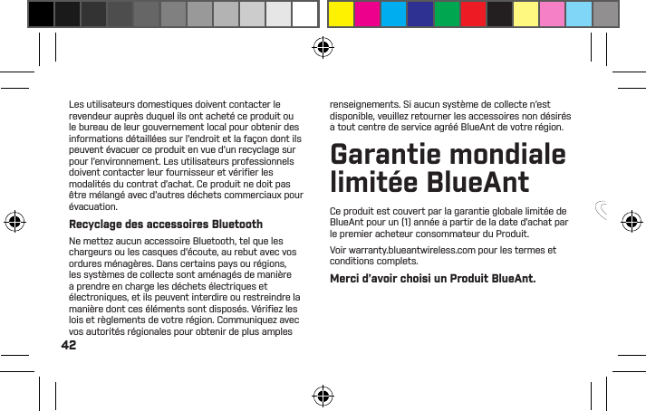 42Lea este manual para saber cómo obtener el mejor ajuste y sonido de su PUMP MINI.Para obtener más instrucciones, visite nuestro sitio web: www.blueantwireless.comBIENVENIDO A PUMP MINI BLUEANTLes utilisateurs domestiques doivent contacter le revendeur auprès duquel ils ont acheté ce produit ou le bureau de leur gouvernement local pour obtenir des informations détaillées sur l’endroit et la façon dont ils peuvent évacuer ce produit en vue d’un recyclage sûr pour l’environnement. Les utilisateurs professionnels doivent contacter leur fournisseur et vériﬁ er les modalités du contrat d’achat. Ce produit ne doit pas être mélangé avec d’autres déchets commerciaux pour évacuation.Recyclage des accessoires BluetoothNe mettez aucun accessoire Bluetooth, tel que les chargeurs ou les casques d’écoute, au rebut avec vos ordures ménagères. Dans certains pays ou régions, les systèmes de collecte sont aménagés de manière à prendre en charge les déchets électriques et électroniques, et ils peuvent interdire ou restreindre la manière dont ces éléments sont disposés. Vériﬁ ez les lois et règlements de votre région. Communiquez avec vos autorités régionales pour obtenir de plus amples renseignements. Si aucun système de collecte n’est disponible, veuillez retourner les accessoires non désirés à tout centre de service agréé BlueAnt de votre région.Garantie mondiale limitée BlueAntCe produit est couvert par la garantie globale limitée de BlueAnt pour un (1) année à partir de la date d’achat par le premier acheteur consommateur du Produit.Voir warranty.blueantwireless.com pour les termes et conditions complets.Merci d’avoir choisi un Produit BlueAnt.