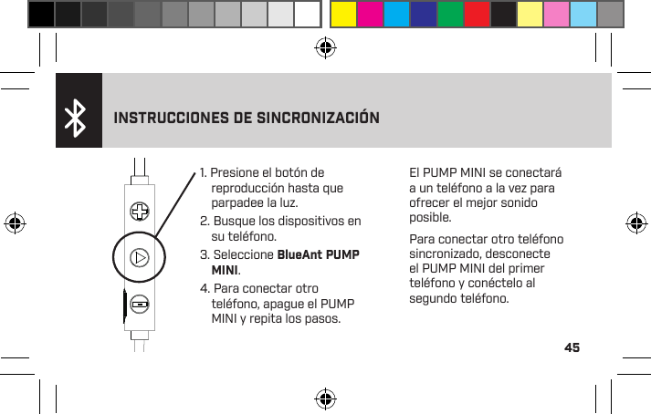 45&gt; La luz es ﬁja cuando está cargado completamente&gt; La luz es roja y ﬁja cuando está cargando&gt; La luz roja parpadea cuando se requiere carga1. Presione el botón de reproducción hasta que parpadee la luz.2. Busque los dispositivos en su teléfono.3. Seleccione BlueAnt PUMP MINI.4. Para conectar otro teléfono, apague el PUMP MINI y repita los pasos.INSTRUCCIONES DE SINCRONIZACIÓNEl PUMP MINI se conectará a un teléfono a la vez para ofrecer el mejor sonido posible.Para conectar otro teléfono sincronizado, desconecte el PUMP MINI del primer teléfono y conéctelo al segundo teléfono.