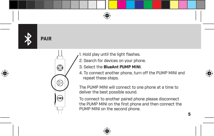 5&gt; Light solid red when charging.&gt; Light ﬂashing red – charge required.&gt; For optimum performance keep your PUMP MINI above 25% charge.1. Hold play until the light ﬂashes.2. Search for devices on your phone.3. Select the BlueAnt PUMP MINI.4. To connect another phone, turn off the PUMP MINI and repeat these steps.PAIRThe PUMP MINI will connect to one phone at a time to deliver the best possible sound.To connect to another paired phone please disconnect the PUMP MINI on the ﬁrst phone and then connect the PUMP MINI on the second phone.