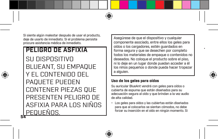 54Si siente algún malestar después de usar el producto, deje de usarlo de inmediato. Si el problema persiste procure asistencia médica de inmediato.PELIGRO DE ASFIXIASU DISPOSITIVO BLUEANT, SU EMPAQUE Y EL CONTENIDO DEL PAQUETE PUEDEN CONTENER PIEZAS QUE PRESENTEN PELIGRO DE ASFIXIA PARA LOS NIÑOS PEQUEÑOS.Asegúrese de que el dispositivo y cualquier componente asociado, entre ellos los geles para oídos o los cargadores, estén guardados en forma segura y que se desechen por completo todos los materiales de empaque o contenidos no deseados. No coloque el producto sobre el piso, ni lo deje en un lugar donde puedan acceder a él los niños pequeños o donde pueda hacer tropezar a alguien.Uso de los geles para oídosSu auricular BlueAnt vendrá con geles para oídos o cubierta de espuma que están diseñados para su adecuación segura al oído y que brindan a la vez audio de alta calidad.•  Los geles para oídos y las cubiertas están diseñados para que al colocarlos se sientan cómodos, no debe forzar su inserción en el oído en ningún momento. Si tiene problemas para colocarse el gel para oídos o la espuma, consulte el manual del usuario para aprender a insertarlos y usarlos en forma correcta.•  Asegúrese siempre de que el gel para oídos o la espuma estén bien sujetos a su dispositivo antes de colocárselo en el oído.ADVERTENCIATENGA EN CUENTA QUEEL INCUMPLIMIENTO,EL USO INDEBIDO O LAINSERCIÓN FORZADA DELGEL PARA OÍDOS O LAESPUMA PUEDEN CAUSARDAÑOS EN EL CANALAUDITIVO O EL TÍMPANO OPODRÍAN CAUSAR UN DAÑOCORPORAL.