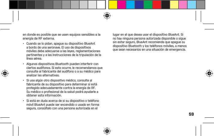 59•  Antes de cargar su dispositivo BlueAnt, asegúrese de que el tomacorriente, el adaptador y el cable de CAno estén dañados. Si nota alguna anomalía, procure el asesoramiento de un profesional caliﬁcado.•  Si viaja a otro país, asegúrese de que su adaptador de energía de pared o para automóviles BlueAnt esté aprobado para su uso en el país donde planea utilizarlo y que la tensión del adaptador sea la adecuada para el suministro eléctrico local. •  Si se produce una falla en su producto BlueAnt, comuníquese con BlueAnt para recibir asesoramiento sobre cómo proceder. No intente reparar o alterar ningún producto BlueAnt por su propia cuenta.Accesorios aprobadosEl uso de accesorios no aprobados por BlueAnt, entre los que se incluyen a modo de ejemplo, baterías, antenas, adaptadores de pared, cargadores para automóviles, geles para oídos, cubiertas de espuma y cubiertas convertibles, pueden causar un mal funcionamiento de su dispositivo BlueAnt o, en el caso de los accesorios eléctricos no aprobados, pueden hacer que el dispositivo exceda las pautas de exposición a energía de RF. El uso de accesorios no aprobados invalidará la garantía de su dispositivo. Si desea una lista de accesorios aprobados de BlueAnt, visite nuestro sitio web www.blueantwireless.comInterferencia electromagnéticaCasi todos los dispositivos electrónicos son susceptibles a la interferencia electromagnética (electromagnetic interference, EMI) si están protegidos, diseñados o conﬁgurados inadecuadamente para la compatibilidad electromagnética.Al igual que un teléfono móvil, su dispositivo BlueAnt es un transmisor/receptor de baja potencia y está cubierto por las reglamentaciones asociadas a tales dispositivos. Apague su dispositivo BlueAnt en los lugares en los que haya avisos que así lo indiquen. Estas instalaciones pueden incluir hospitales o centros de atención médica en donde es posible que se usen equipos sensibles a la energía de RF externa.•  Cuando se lo pidan, apague su dispositivo BlueAnt a bordo de una aeronave. El uso de dispositivos móviles debe adecuarse a las leyes, reglamentaciones pertinentes y a las instrucciones de la tripulación de la línea aérea.•  Algunos dispositivos Bluetooth pueden interferir con ciertos audífonos. Si esto ocurre, le recomendamos que consulte al fabricante del audífono o a su médico para analizar las alternativas. •  Si usa algún otro dispositivo médico, consulte al fabricante de su dispositivo para determinar si está protegido adecuadamente contra la energía de RF. Su médico o profesional de la salud podrá ayudarle a obtener esta información. •  Si está en duda acerca de si su dispositivo o teléfono móvil BlueAnt puede ser encendido o usado en forma segura, consúltelo con una persona autorizada en el lugar en el que desea usar el dispositivo BlueAnt. Si no hay ninguna persona autorizada disponible o sigue sin estar seguro, BlueAnt recomienda que apague su dispositivo Bluetooth y los teléfonos móviles, a menos que sean necesarios en una situación de emergencia.