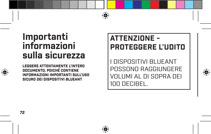 72Importanti informazioni sulla sicurezzaLEGGERE ATTENTAMENTE L’INTERO DOCUMENTO, POICHÉ CONTIENE INFORMAZIONI IMPORTANTI SULL’USO SICURO DEI DISPOSITIVI BLUEANTATTENZIONE - PROTEGGERE L’UDITOI DISPOSITIVI BLUEANT POSSONO RAGGIUNGERE VOLUMI AL DI SOPRA DEI 100 DECIBEL.L’USO PROLUNGATO DEGLIAURICOLARI AD ALTOVOLUME PUÒ DANNEGGIARELA CAPACITÀ UDITIVA EPUÒ CAUSARE IPOACUSIADA RUMORE (NIHL).SPEGNERE IL DISPOSITIVOQUANDO NON È IN USO.Veriﬁcare che il dispositivo e qualsiasi altro componente associato come i gommini in gel o i caricatori siano riposti in modo sicuro e che ogni imballaggio o contenuto indesiderato venga smaltito con premura. Non posizionare il prodotto su pavimenti, né lasciarlo in posti ai quali i bambini piccoli possano accedere, o su qualcuno possa inciampare.Uso dei gommini in gelLe cufﬁe BlueAnt sono dotate di  gommini in gel o tappi in schiuma studiati per adattarsi in modo sicuro all’orecchio fornendo una qualità audio molto alta.•  I gommini in gel e i tappi sono pensati per adattarsi 