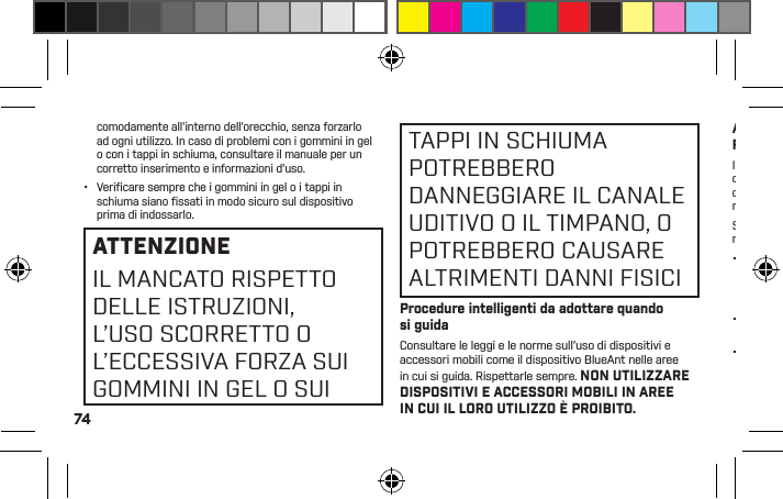 74comodamente all’interno dell’orecchio, senza forzarlo ad ogni utilizzo. In caso di problemi con i gommini in gel o con i tappi in schiuma, consultare il manuale per un corretto inserimento e informazioni d’uso.•  Veriﬁ care sempre che i gommini in gel o i tappi in schiuma siano ﬁ ssati in modo sicuro sul dispositivo prima di indossarlo.ATTENZIONEIL MANCATO RISPETTO DELLE ISTRUZIONI, L’USO SCORRETTO O L’ECCESSIVA FORZA SUI GOMMINI IN GEL O SUITAPPI IN SCHIUMA POTREBBERO DANNEGGIARE IL CANALE UDITIVO O IL TIMPANO, O POTREBBERO CAUSARE ALTRIMENTI DANNI FISICIProcedure intelligenti da adottare quando si guidaConsultare le leggi e le norme sull’uso di dispositivi e accessori mobili come il dispositivo BlueAnt nelle aree in cui si guida. Rispettarle sempre. NON UTILIZZARE DISPOSITIVI E ACCESSORI MOBILI IN AREE IN CUI IL LORO UTILIZZO È PROIBITO. ASSICURARSI DI USARE TALI DISPOSITIVI RISPETTANDO EVENTUALI RESTRIZIONI.Il dispositivo BlueAnt consente di comunicare a voce quando un servizio wireless è disponibile e le condizioni di sicurezza lo permettono. Quando si è in auto, la responsabilità principale del conducente è la guida.Se si sceglie di usare il dispositivo Bluetooth alla guida, ricordare i seguenti suggerimenti:•  Imparare ad usare le caratteristiche e le funzioni del dispositivo BlueAnt, tra cui le chiamate veloci e le richiamate. Queste caratteristiche consentono di chiamare senza distogliere l’attenzione dalla strada.•  Se si riceve una chiamata in un momento inopportuno, far rispondere alla segreteria telefonica.•  Far sapere al proprio interlocutore che si è alla guida; se necessario, interrompere la chiamata in caso di trafﬁ co intenso o di condizioni meteorologiche pericolose. Pioggia, nevischio, neve, ghiaccio trafﬁ co intenso possono essere pericolosi.•  Non prendere appunti né cercare numeri di telefono mentre si è alla guida. La responsabilità principale del conducente è la guida sicura.•  Non prender parte a conversazioni stressanti o emotive che potrebbero essere motivo di distrazione.Far sapere ai propri interlocutori che si è alla guida e interrompere le conversazioni che potrebbero distogliere l’attenzione dalla strada.•  In caso di incendio, incidente stradale, emergenze mediche o di altra entità, chiamare il numero d’emergenza locale.•  Contattare il soccorso stradale o altri numeri speciali di assistenza wireless se necessario.Uso e manutenzioneIl dispositivo Bluetooth BlueAnt è uno strumento progettato con precisione. Per assicurare prestazioni costanti, è necessario trattare il prodotto come un qualunque dispositivo elettronico di qualità e utilizzarlo attenendosi alle istruzioni.