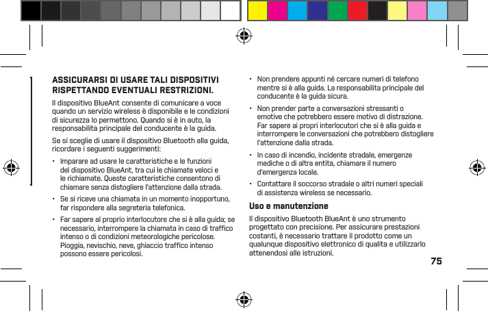 75comodamente all’interno dell’orecchio, senza forzarlo ad ogni utilizzo. In caso di problemi con i gommini in gel o con i tappi in schiuma, consultare il manuale per un corretto inserimento e informazioni d’uso.•  Veriﬁ care sempre che i gommini in gel o i tappi in schiuma siano ﬁ ssati in modo sicuro sul dispositivo prima di indossarlo.ATTENZIONEIL MANCATO RISPETTO DELLE ISTRUZIONI, L’USO SCORRETTO O L’ECCESSIVA FORZA SUI GOMMINI IN GEL O SUITAPPI IN SCHIUMA POTREBBERO DANNEGGIARE IL CANALE UDITIVO O IL TIMPANO, O POTREBBERO CAUSARE ALTRIMENTI DANNI FISICIProcedure intelligenti da adottare quando si guidaConsultare le leggi e le norme sull’uso di dispositivi e accessori mobili come il dispositivo BlueAnt nelle aree in cui si guida. Rispettarle sempre. NON UTILIZZARE DISPOSITIVI E ACCESSORI MOBILI IN AREE IN CUI IL LORO UTILIZZO È PROIBITO. ASSICURARSI DI USARE TALI DISPOSITIVI RISPETTANDO EVENTUALI RESTRIZIONI.Il dispositivo BlueAnt consente di comunicare a voce quando un servizio wireless è disponibile e le condizioni di sicurezza lo permettono. Quando si è in auto, la responsabilità principale del conducente è la guida.Se si sceglie di usare il dispositivo Bluetooth alla guida, ricordare i seguenti suggerimenti:•  Imparare ad usare le caratteristiche e le funzioni del dispositivo BlueAnt, tra cui le chiamate veloci e le richiamate. Queste caratteristiche consentono di chiamare senza distogliere l’attenzione dalla strada.•  Se si riceve una chiamata in un momento inopportuno, far rispondere alla segreteria telefonica.•  Far sapere al proprio interlocutore che si è alla guida; se necessario, interrompere la chiamata in caso di trafﬁ co intenso o di condizioni meteorologiche pericolose. Pioggia, nevischio, neve, ghiaccio trafﬁ co intenso possono essere pericolosi.•  Non prendere appunti né cercare numeri di telefono mentre si è alla guida. La responsabilità principale del conducente è la guida sicura.•  Non prender parte a conversazioni stressanti o emotive che potrebbero essere motivo di distrazione.Far sapere ai propri interlocutori che si è alla guida e interrompere le conversazioni che potrebbero distogliere l’attenzione dalla strada.•  In caso di incendio, incidente stradale, emergenze mediche o di altra entità, chiamare il numero d’emergenza locale.•  Contattare il soccorso stradale o altri numeri speciali di assistenza wireless se necessario.Uso e manutenzioneIl dispositivo Bluetooth BlueAnt è uno strumento progettato con precisione. Per assicurare prestazioni costanti, è necessario trattare il prodotto come un qualunque dispositivo elettronico di qualità e utilizzarlo attenendosi alle istruzioni.