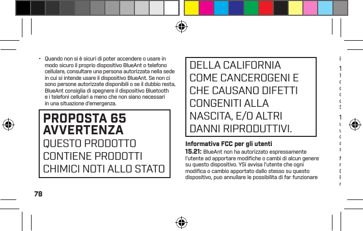 78•  Quando non si è sicuri di poter accendere o usare in modo sicuro il proprio dispositivo BlueAnt o telefono cellulare, consultare una persona autorizzata nella sede in cui si intende usare il dispositivo BlueAnt. Se non ci sono persone autorizzate disponibili o se il dubbio resta,BlueAnt consiglia di spegnere il dispositivo Bluetooth e i telefoni cellulari a meno che non siano necessari in una situazione d’emergenza.PROPOSTA 65 AVVERTENZAQUESTO PRODOTTO CONTIENE PRODOTTI CHIMICI NOTI ALLO STATO Informativa FCC per gli utenti15.21: BlueAnt non ha autorizzato espressamente l’utente ad apportare modiﬁ che o cambi di alcun genere su questo dispositivo. YSi avvisa l’utente che ogni modiﬁ ca o cambio apportato dallo stesso su questo dispositivo, può annullare le possibilità di far funzionare DELLA CALIFORNIA COME CANCEROGENI E CHE CAUSANO DIFETTI CONGENITI ALLA NASCITA, E/O ALTRI DANNI RIPRODUTTIVI.il dispositivo. Si veda CFR 47 sezione 15.21.15.19(3): Questo dispositivo è conforme alla parte 15 delle regole FCC. Il funzionamento è subordinato alle due condizioni seguenti: (1) Questo dispositivo non deve causare interferenze dannose, e (2) questo dispositivo deve accettare ogni interferenza ricevuta, incluse quelle che possono causare un funzionamento indesiderato. Si veda CFR 47 sezione 15.19(3) &amp; (5).15.105(b): Se il dispositivo o accessorio mobile ha un connettore USB o è altrimenti considerato come un dispositivo periferico del computer che può essere collegato a un computer per il trasferimento dei dati, allora è considerato un dispositivo di Classe B e le seguenti affermazioni si applicano:NOTA: TQuesta apparecchiatura è stata testata e ritenuta conforme ai limiti per un dispositivo digitale di Classe B, ai sensi della parte 15 delle regole FCC. Questi limiti sono stati concepiti per fornire una protezione ragionevole dalle interferenze dannose in una installazione residenziale. Questa apparecchiatura genera, usa e può irradiare energia in radiofrequenza e, se non installata e usata secondo le istruzioni, può causare interferenze dannose alle comunicazioni radio. Tuttavia, non vi è alcuna garanzia che in una particolare installazione non si veriﬁchino interferenze. Se questa apparecchiatura causa interferenze dannose alla ricezione radio o televisiva, determinabile accendendo e spegnendo l’apparecchiatura, si invita l’utente a correggere l’interferenza applicando una o più delle seguenti misure:•  Riorientare o ricollocare l’antenna di ricezione.•  Aumentare la distanza tra l’apparecchiatura e il ricevitore.•  Collegare l’apparecchiatura a un presa elettrica su un circuito differente da quello a cui è collegato il ricevitore.•  Consultare il rivenditore o un tecnico esperto radio/TVper ricevere assistenza.Si veda CFR 47 sezione 15.105(b)