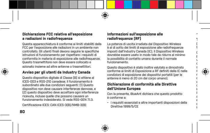 80Dichiarazione FCC relativa all’esposizione a radiazioni in radiofrequenzaQuesta apparecchiatura è conforme ai limiti stabiliti dalla FCC per l’esposizione alle radiazioni in un ambiente non controllato. Gli utenti ﬁ nali devono seguire le speciﬁ che istruzioni di funzionamento per rispettare i requisiti di conformità in materia di esposizione alle radiofrequenze. Questo trasmettitore non deve essere collocato e azionato insieme ad altre antenne o trasmettitori.Avviso per gli utenti da Industry CanadaQuesto dispositivo digitale di Classe [B] si attiene al ICES-003 e RSS-210 canadese. Il funzionamento è subordinato alle due condizioni seguenti: (1) Questo dispositivo non deve causare interferenze dannose, e (2) questo dispositivo deve accettare ogni interferenza ricevuta, incluse quelle che possono causare un funzionamento indesiderato. Si veda RSS-GEN 7.1.3.Certiﬁ cazione ICES: CAN ICES-3(B)/NMB-3(B)Informazioni sull’esposizione alle radiofrequenze (RF)La potenza di uscita irradiata dal Dispositivo Wireless è al di sotto dei limiti di esposizione alle radiofrequenze imposti dall’Industry Canada (IC). Il Dispositivo Wireless dovrebbe essere usato in modo tale da ridurre al minimo la possibilità di contatto umano durante il normale funzionamento.Questo dispositivo è stato inoltre valutato e dimostrato conforme ai limiti di Esposizione a RF deﬁ niti dalla IC nelle condizioni di esposizione dei dispositivi portatili (per le antenne è meno di 20 cm dal corpo umano).Dichiarazione di conformità alle Direttive dell’Unione EuropeaCon la presente, BlueAnt dichiara che questo prodotto è conforme a:•  I requisiti essenziali e altre importanti disposizioni della Direttiva 1999/5/CE•  Tutte le altre Direttive UE pertinentiTutela dell’ambiente attraverso il riciclo(Applicabile nell’Unine Europea e in altri paesi Europei tramite raccolta differenziata)Questo simbolo su un prodotto BlueAnt o sulle relative pubblicazioni indica che, al termine del suo ciclo di vita non deve essere gettato insieme agli altri riﬁ uti domestici. Per evitare potenziali danni all’ambiente o alla salute umana derivanti da uno scorretto smaltimento, separare il prodotto dagli altri tipi di riﬁ uti e riciclarlo responsabilmente per favorire un riutilizzo sostenibile delle risorse materiali. Gli utenti residenziali devono contattare  il rivenditore presso il quale hanno acquistato questo prodotto, o il proprio ufﬁ cio amministrativo locale per maggiori dettagli su dove e come smaltire il dispositivo in modo sicuro per l’ambiente. Gli utenti aziendali dovranno contattare il proprio fornitore e consultare i termini e le condizioni del contratto d’acquisto. Questo prodotto non deve essere smaltito insieme ad altri tipi di riﬁ uti commerciali.Riciclo degli accessori bluetoothGli accessori Bluetooth, come caricatori o cufﬁ e non devono essere gettati insieme ai riﬁ uti domestici. In alcune regioni o paesi, esistono sistemi di raccolta per il trattamento di riﬁ uti elettrici ed elettronici; questi sistemi potrebbero vietare o limitare le modalità di smaltimento di questi articoli. Consultare le leggi e le normative locali per conoscere le corrette modalità di smaltimento di tali oggetti. Contattare le autorità regionali per maggiori dettagli. In caso di assenza di sistemi di raccolta, restituire gli accessori indesiderati a un qualsiasi Centro servizi approvato da BlueAnt nella propria regione.Garanzia globale limitata di BlueAntQuesto prodotto è coperto dalla garanzia limitata globale di BlueAnt per un (1) anno dalla data di acquisto da parte del primo acquirente del prodotto.