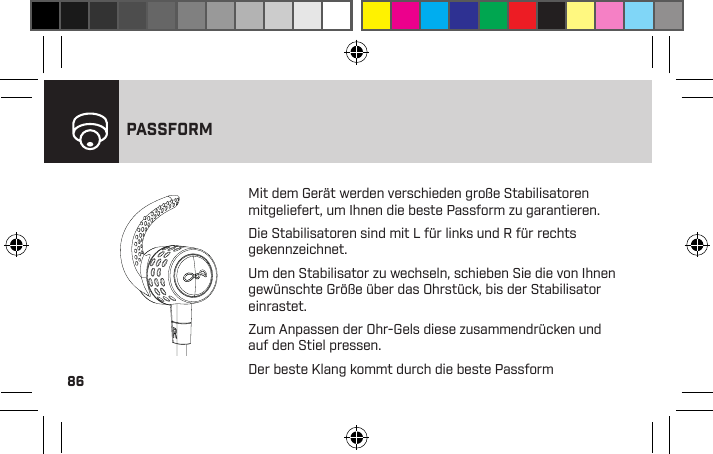 86PASSFORMMit dem Gerät werden verschieden große Stabilisatoren mitgeliefert, um Ihnen die beste Passform zu garantieren.Die Stabilisatoren sind mit L für links und R für rechts gekennzeichnet.Um den Stabilisator zu wechseln, schieben Sie die von Ihnen gewünschte Größe über das Ohrstück, bis der Stabilisator einrastet.Zum Anpassen der Ohr-Gels diese zusammendrücken und auf den Stiel pressen.Der beste Klang kommt durch die beste Passform