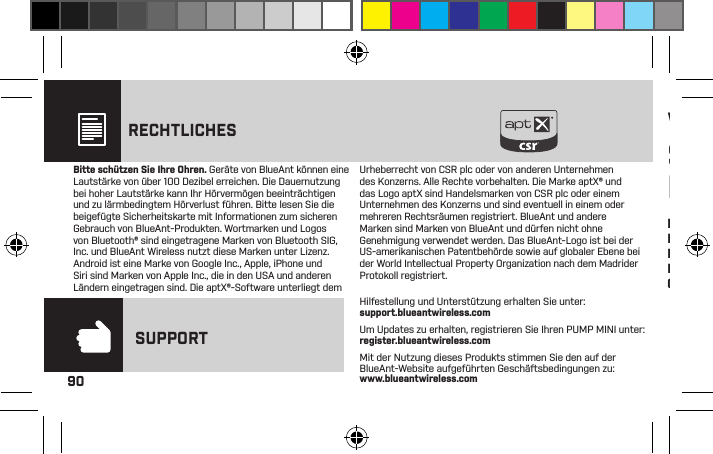 90RECHTLICHESBitte schützen Sie Ihre Ohren. Geräte von BlueAnt können eine Lautstärke von über 100 Dezibel erreichen. Die Dauernutzung bei hoher Lautstärke kann Ihr Hörvermögen beeinträchtigen und zu lärmbedingtem Hörverlust führen. Bitte lesen Sie die beigefügte Sicherheitskarte mit Informationen zum sicheren Gebrauch von BlueAnt-Produkten. Wortmarken und Logos von Bluetooth® sind eingetragene Marken von Bluetooth SIG, Inc. und BlueAnt Wireless nutzt diese Marken unter Lizenz. Android ist eine Marke von Google Inc., Apple, iPhone und Siri sind Marken von Apple Inc., die in den USA und anderen Ländern eingetragen sind. Die aptX®-Software unterliegt dem Urheberrecht von CSR plc oder von anderen Unternehmen des Konzerns. Alle Rechte vorbehalten. Die Marke aptX® und das Logo aptX sind Handelsmarken von CSR plc oder einem Unternehmen des Konzerns und sind eventuell in einem oder mehreren Rechtsräumen registriert. BlueAnt und andere Marken sind Marken von BlueAnt und dürfen nicht ohne Genehmigung verwendet werden. Das BlueAnt-Logo ist bei der US-amerikanischen Patentbehörde sowie auf globaler Ebene bei der World Intellectual Property Organization nach dem Madrider Protokoll registriert.Hilfestellung und Unterstützung erhalten Sie unter:  support.blueantwireless.comUm Updates zu erhalten, registrieren Sie Ihren PUMP MINI unter:  register.blueantwireless.comMit der Nutzung dieses Produkts stimmen Sie den auf der BlueAnt-Website aufgeführten Geschäftsbedingungen zu:  www.blueantwireless.comSUPPORTWichtige Sicherheits-InformationenBITTE LESEN SIE DIE NACHFOLGENDENINFORMATIONEN SORGFÄLTIG DURCH, WEILDARIN WICHTIGE HINWEISE IN BEZUG AUFDEN SICHEREN GEBRAUCH VON BLUEANT-GERÄTEN ENTHALTEN SINDWARNUNG -SCHÜTZEN SIEIHR HÖRVERMÖGENGERÄTE VON BLUEANTKÖNNEN EINELAUTSTÄRKE VON ÜBER100 DEZIBEL ERREICHEN.