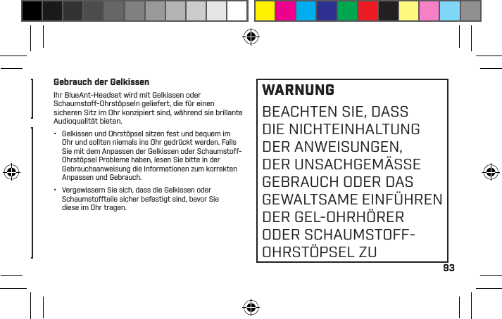 93DIE DAUERNUTZUNG BEIHOHER LAUTSTÄRKEKANN IHR HÖRVERMÖGENBEEINTRÄCHTIGEN UNDZU LÄRMBEDINGTEMHÖRVERLUST (NOISEINDUCED HEARING LOSS,NIHL) FÜHREN.Stellen Sie sicher, dass das Gerät und damit verbundene Komponenten wie Ohrhörer oder Ladegeräte sicher aufbewahrt und Verpackungsmaterial oder unerwünschte Inhalte gewissenhaft entsorgt werden. Legen Sie das Produkt nicht auf den Boden oder in die Reichweite von Kindern oder an einen Ort, wo jemand darüber stolpern könnte.BEI NICHTBENUTZUNGGERÄT AUSSCHALTEN.Gebrauch der GelkissenIhr BlueAnt-Headset wird mit Gelkissen oder Schaumstoff-Ohrstöpseln geliefert, die für einen sicheren Sitz im Ohr konzipiert sind, während sie brillante Audioqualität bieten.•  Gelkissen und Ohrstöpsel sitzen fest und bequem im Ohr und sollten niemals ins Ohr gedrückt werden. Falls Sie mit dem Anpassen der Gelkissen oder Schaumstoff-Ohrstöpsel Probleme haben, lesen Sie bitte in der Gebrauchsanweisung die Informationen zum korrekten Anpassen und Gebrauch.•  Vergewissern Sie sich, dass die Gelkissen oder Schaumstoffteile sicher befestigt sind, bevor Sie diese im Ohr tragen.WARNUNGBEACHTEN SIE, DASS DIE NICHTEINHALTUNG DER ANWEISUNGEN, DER UNSACHGEMÄSSE GEBRAUCH ODER DAS GEWALTSAME EINFÜHREN DER GEL-OHRHÖRER ODER SCHAUMSTOFF-OHRSTÖPSEL ZU 