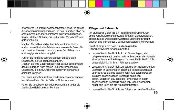 95Gute Gewohnheiten während des AutofahrensInformieren Sie sich über die geltenden Gesetze und Richtlinien hinsichtlich des Gebrauchs von Mobilgeräten und Zubehör wie Ihr BlueAnt-Gerät in den Gebieten, in denen Sie Auto fahren. HALTEN SIE SICH STETSDARAN. BENUTZEN SIE KEINE MOBILGERÄTEUND ZUBEHÖR IN GEBIETEN, IN DENEN DERGEBRAUCH SOLCHER GERÄTE VERBOTEN IST.VERGEWISSERN SIE SICH, DASS DIE NUTZUNG IHRES GERÄTS NICHT GEGEN IRGENDWELCHE BESCHRÄNKUNGEN VERSTÖSST.Sie können mit Ihrem BlueAnt-Gerät Gespräche führen, sofern ein kabelloser Service verfügbar ist und es die Sicherheitsbedingungen erlauben. Wenn Sie am Steuer sitzen, ist Autofahren Ihre erstrangige Verantwortung.Falls Sie Ihr Bluetooth-Gerät während des Autofahrens benutzen, beachten Sie bitte die folgenden Tipps:•  Machen Sie sich mit Ihrem BlueAnt-Gerät und seinen Funktionen wie Schnellwahl und Wahlwiederholung vertraut. Diese Funktionen helfen Ihnen, Ihr Gespräch zu beginnen, ohne dass Sie von der Straße abgelenkt werden.•  Falls ein Gespräch zu einer unpassenden Zeit hereinkommt, lassen Sie es von Ihrem Anrufbeantworter beantworten.SCHÄDEN AMGEHÖRGANG ODERTROMMELFELLODER ZU ANDERENKÖRPERSCHÄDENFÜHREN KÖNNEN.•  Informieren Sie Ihren Gesprächspartner, dass Sie gerade Auto fahren und suspendieren Sie das Gespräch etwa bei starkem Verkehr oder schlechten Wetterbedingungen. Regen, Matsch, Schnee, Eis und starker Verkehr können gefährlich sein.•  Machen Sie während des Autofahrens keine Notizen und schauen Sie keine Telefonnummern nach. Seien Sie sich darüber bewusst, dass sicheres Autofahren Ihre erstrangige Verantwortung ist.•  Führen Sie keine stressreichen oder emotionalen Gespräche, die Sie ablenken könnten.Machen Sie Ihre Gesprächspartner darauf aufmerksam, dass Sie gerade Auto fahren und unterbrechen Sie Gespräche, die Ihre Aufmerksamkeit von der Straße ablenken könnten.•  Bei Feuer, Verkehrsunfällen, medizinischen oder anderen Notfällen wählen Sie die örtliche Notrufnummer.•  Rufen Sie gegebenenfalls den Pannendienst oder die zuständige Behörde über Funk an.Pﬂ ege und GebrauchIhr Bluetooth-Gerät ist ein Präzisionsinstrument. Um seine kontinuierliche Leistungsfähigkeit sicherzustellen, sollten Sie es wie ein hochwertiges Elektronikprodukt pﬂ egen und gemäß der Gebrauchsanweisung verwenden.BlueAnt empﬁ ehlt, dass Sie die folgenden Sicherheitsvorkehrungen einhalten.•  Lassen Sie Ihr Gerät nicht in der Sonne liegen, wie beispielsweise auf dem Armaturenbrett oder der Konsole eines Autos oder Lastwagens. Lassen Sie Ihr Gerät nicht unbeaufsichtigt in Ihrem Fahrzeug zurück.•  Lassen Sie Ihr Gerät nicht zurück und vermeiden Sie den Gebrauch in Bereichen, in denen die Temperaturen auf über 60 Grad Celsius steigen kann, wie beispielsweise in einem geschlossenen Fahrzeug an heißen Tagen. Beachten Sie, dass die Temperatur in einem geschlossenen Fahrzeug an heißen Tagen wesentlich höher sein kann als die Außentemperatur.•  Lassen Sie Ihr Gerät nicht zurück und vermeiden Sie den 