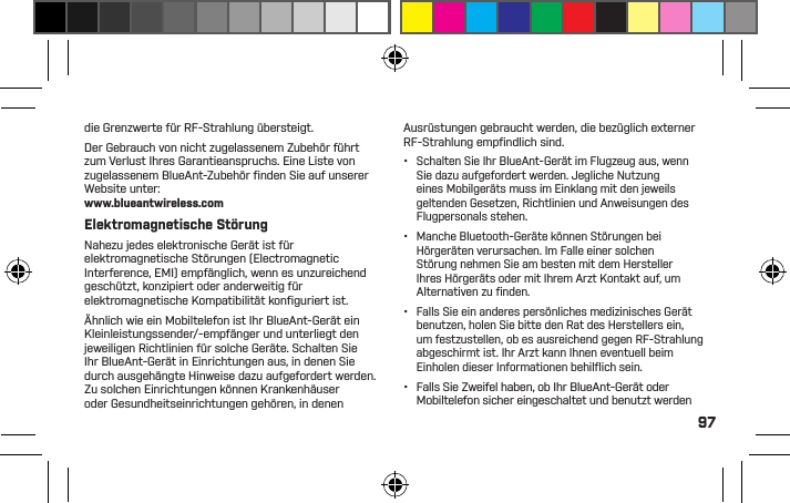97Gebrauch in Bereichen, in denen die Temperatur leicht unter 0 Grad Celsius fallen kann.•  Lassen Sie Ihr Gerät nicht zurück oder vermeiden Sie den Gebrauch in Bereichen, die von hoher Luftfeuchtigkeit, Staub, Ruß oder Fremdkörpern, Rauch oder Dampf betroffen sind, da dies eine Fehlfunktion in Ihrem Gerät hervorrufen kann.•  Verwenden Sie für die Reinigung Ihres Geräts keine Haushalts- oder Industriereinigungsmittel. Falls Ihr Gerät verschmutzt oder verschmiert wird, reicht in den meisten Fällen ein Abwischen mit einem trockenen oder feuchten Tuch.•  Lassen Sie Ihr Bluetooth-Gerät nicht über längere Zeit in einer Steckdose oder einem Auto-Ladegerät eingesteckt, nachdem es vollständig aufgeladen wurde. BlueAnt rät von langandauernden Auﬂadevorgängen ab.•  Stellen Sie sicher, dass die Steckdose, der Adapter und das Kabel nicht beschädigt sind, bevor Sie mit dem Auﬂaden Ihres BlueAnt-Geräts beginnen. Falls Sie Unregelmäßigkeiten feststellen, holen Sie bitte fachkundigen Rat ein.•  Falls Sie außer Landes reisen, vergewissern Sie sich, dass Ihr BlueAnt-Steckdosen- oder Autoadapter für das jeweilige Land zugelassen ist und dass die Adapterstromspannung mit der örtlichen Stromversorgung kompatibel ist.•  Sollte sich bei Ihrem BlueAnt-Produkt ein Mangel zeigen, kontaktieren Sie bitte BlueAnt, um weitere Anweisungen zu erhalten. Versuchen Sie nicht, ein BlueAnt-Produkt selbst zu reparieren oder zu modiﬁzieren.Zugelassenes ZubehörDer Gebrauch von Zubehör, die nicht von BlueAnt zugelassen sind, wie beispielsweise Akkus, Antennen, Steckdosenadapter, Autoladegeräte, Gelkissen und Schaumstoffohrstöpsel sowie konvertierbare Gehäuse, können in Ihrem BlueAnt-Gerät eine Fehlfunktion auslösen oder im Falle eines nicht zugelassenen elektrischen Zubehörteils dazu führen, dass das Gerät die Grenzwerte für RF-Strahlung übersteigt.Der Gebrauch von nicht zugelassenem Zubehör führt zum Verlust Ihres Garantieanspruchs. Eine Liste von zugelassenem BlueAnt-Zubehör ﬁ nden Sie auf unserer Website unter:www.blueantwireless.comElektromagnetische StörungNahezu jedes elektronische Gerät ist für elektromagnetische Störungen (Electromagnetic Interference, EMI) empfänglich, wenn es unzureichend geschützt, konzipiert oder anderweitig für elektromagnetische Kompatibilität konﬁ guriert ist.Ähnlich wie ein Mobiltelefon ist Ihr BlueAnt-Gerät ein Kleinleistungssender/-empfänger und unterliegt den jeweiligen Richtlinien für solche Geräte. Schalten Sie Ihr BlueAnt-Gerät in Einrichtungen aus, in denen Sie durch ausgehängte Hinweise dazu aufgefordert werden. Zu solchen Einrichtungen können Krankenhäuser oder Gesundheitseinrichtungen gehören, in denen Ausrüstungen gebraucht werden, die bezüglich externer RF-Strahlung empﬁ ndlich sind.•  Schalten Sie Ihr BlueAnt-Gerät im Flugzeug aus, wenn Sie dazu aufgefordert werden. Jegliche Nutzung eines Mobilgeräts muss im Einklang mit den jeweils geltenden Gesetzen, Richtlinien und Anweisungen des Flugpersonals stehen.•  Manche Bluetooth-Geräte können Störungen bei Hörgeräten verursachen. Im Falle einer solchen Störung nehmen Sie am besten mit dem Hersteller Ihres Hörgeräts oder mit Ihrem Arzt Kontakt auf, um Alternativen zu ﬁ nden.•  Falls Sie ein anderes persönliches medizinisches Gerät benutzen, holen Sie bitte den Rat des Herstellers ein, um festzustellen, ob es ausreichend gegen RF-Strahlung abgeschirmt ist. Ihr Arzt kann Ihnen eventuell beim Einholen dieser Informationen behilﬂ ich sein.•  Falls Sie Zweifel haben, ob Ihr BlueAnt-Gerät oder Mobiltelefon sicher eingeschaltet und benutzt werden