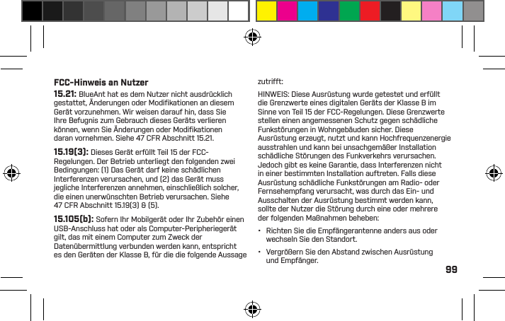 99kann, holen Sie den Rat einer ofﬁziellen Person in demBereich ein, in dem Sie Ihr BlueAnt-Gerät benutzenwollen. Falls keine ofﬁzielle Person verfügbar ist oder Sieim Ungewissen sind, rät BlueAnt dazu, das Bluetooth-Gerät und etwaige Mobiltelefone auszuschalten, es seidenn, sie werden in einer Notfallsituation gebraucht.ERKENNTNIS DESUS-BUNDESSTAATSKALIFORNIEN ZU KREBS,GEBURTSFEHLERN,UND/ODER ANDERENREPRODUKTIVENSCHÄDEN FÜHRENKÖNNEN.PROPOSITION 65WARNUNGDIESES PRODUKTENTHÄLT CHEMIKALIEN,DIE NACH DERFCC-Hinweis an Nutzer15.21: BlueAnt hat es dem Nutzer nicht ausdrücklich gestattet, Änderungen oder Modiﬁ kationen an diesem Gerät vorzunehmen. Wir weisen darauf hin, dass Sie Ihre Befugnis zum Gebrauch dieses Geräts verlieren können, wenn Sie Änderungen oder Modiﬁ kationen daran vornehmen. Siehe 47 CFR Abschnitt 15.21.15.19(3): Dieses Gerät erfüllt Teil 15 der FCC-Regelungen. Der Betrieb unterliegt den folgenden zwei Bedingungen: (1) Das Gerät darf keine schädlichen Interferenzen verursachen, und (2) das Gerät muss jegliche Interferenzen annehmen, einschließlich solcher, die einen unerwünschten Betrieb verursachen. Siehe 47 CFR Abschnitt 15.19(3) &amp; (5).15.105(b): Sofern Ihr Mobilgerät oder Ihr Zubehör einen USB-Anschluss hat oder als Computer-Peripheriegerät gilt, das mit einem Computer zum Zweck der Datenübermittlung verbunden werden kann, entspricht es den Geräten der Klasse B, für die die folgende Aussage zutrifft:HINWEIS: Diese Ausrüstung wurde getestet und erfüllt die Grenzwerte eines digitalen Geräts der Klasse B im Sinne von Teil 15 der FCC-Regelungen. Diese Grenzwerte stellen einen angemessenen Schutz gegen schädliche Funkstörungen in Wohngebäuden sicher. Diese Ausrüstung erzeugt, nutzt und kann Hochfrequenzenergie ausstrahlen und kann bei unsachgemäßer Installation schädliche Störungen des Funkverkehrs verursachen. Jedoch gibt es keine Garantie, dass Interferenzen nicht in einer bestimmten Installation auftreten. Falls diese Ausrüstung schädliche Funkstörungen am Radio- oder Fernsehempfang verursacht, was durch das Ein- und Ausschalten der Ausrüstung bestimmt werden kann, sollte der Nutzer die Störung durch eine oder mehrere der folgenden Maßnahmen beheben:•  Richten Sie die Empfängerantenne anders aus oder wechseln Sie den Standort.•  Vergrößern Sie den Abstand zwischen Ausrüstung und Empfänger.