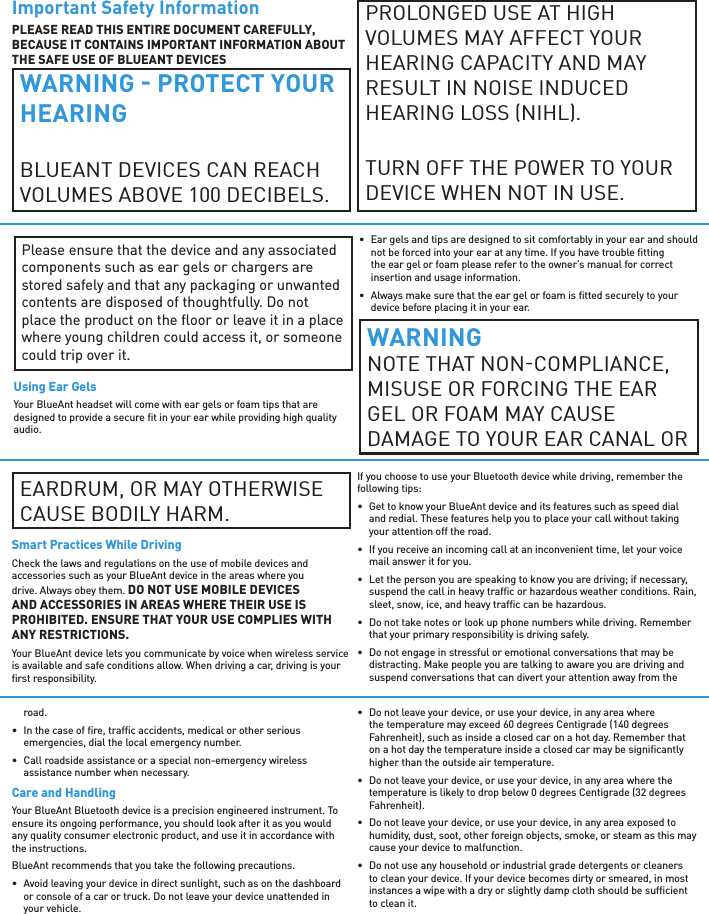Important Safety InformationPLEASE READ THIS ENTIRE DOCUMENT CAREFULLY, BECAUSE IT CONTAINS IMPORTANT INFORMATION ABOUT THE SAFE USE OF BLUEANT DEVICESWARNING  PROTECT YOUR HEARINGBLUEANT DEVICES CAN REACH VOLUMES ABOVE 100 DECIBELS. PROLONGED USE AT HIGH  VOLUMES MAY AFFECT YOUR HEARING CAPACITY AND MAY RESULT IN NOISE INDUCED HEARING LOSS NIHL.TURN OFF THE POWER TO YOUR DEVICE WHEN NOT IN USE.Please ensure that the device and any associated components such as ear gels or chargers are stored safely and that any packaging or unwanted contents are disposed of thoughtfully. Do not place the product on the ﬂ oor or leave it in a place where young children could access it, or someone could trip over it.Using Ear GelsYour BlueAnt headset will come with ear gels or foam tips that are designed to provide a secure ﬁ t in your ear while providing high quality audio.•  Ear gels and tips are designed to sit comfortably in your ear and should not be forced into your ear at any time. If you have trouble ﬁ tting the ear gel or foam please refer to the owner’s manual for correct insertion and usage information.•  Always make sure that the ear gel or foam is ﬁ tted securely to your device before placing it in your ear.WARNINGNOTE THAT NONCOMPLIANCE, MISUSE OR FORCING THE EAR GEL OR FOAM MAY CAUSE DAMAGE TO YOUR EAR CANAL OREARDRUM, OR MAY OTHERWISE CAUSE BODILY HARM.Smart Practices While DrivingCheck the laws and regulations on the use of mobile devices and accessories such as your BlueAnt device in the areas where you drive. Always obey them. DO NOT USE MOBILE DEVICES AND ACCESSORIES IN AREAS WHERE THEIR USE IS PROHIBITED. ENSURE THAT YOUR USE COMPLIES WITH ANY RESTRICTIONS.Your BlueAnt device lets you communicate by voice when wireless service is available and safe conditions allow. When driving a car, driving is your ﬁ rst responsibility.If you choose to use your Bluetooth device while driving, remember the following tips:•  Get to know your BlueAnt device and its features such as speed dial and redial. These features help you to place your call without taking your attention off the road.•  If you receive an incoming call at an inconvenient time, let your voice mail answer it for you.•  Let the person you are speaking to know you are driving; if necessary, suspend the call in heavy trafﬁ c or hazardous weather conditions. Rain, sleet, snow, ice, and heavy trafﬁ c can be hazardous.•  Do not take notes or look up phone numbers while driving. Remember that your primary responsibility is driving safely.•  Do not engage in stressful or emotional conversations that may be distracting. Make people you are talking to aware you are driving and suspend conversations that can divert your attention away from the road.•  In the case of ﬁ re, trafﬁ c accidents, medical or other serious emergencies, dial the local emergency number.•  Call roadside assistance or a special non-emergency wireless assistance number when necessary.Care and HandlingYour BlueAnt Bluetooth device is a precision engineered instrument. To ensure its ongoing performance, you should look after it as you would any quality consumer electronic product, and use it in accordance with the instructions.BlueAnt recommends that you take the following precautions.•  Avoid leaving your device in direct sunlight, such as on the dashboard or console of a car or truck. Do not leave your device unattended in your vehicle.•  Do not leave your device, or use your device, in any area where the temperature may exceed 60 degrees Centigrade (140 degrees Fahrenheit), such as inside a closed car on a hot day. Remember that on a hot day the temperature inside a closed car may be signiﬁ cantly higher than the outside air temperature.•  Do not leave your device, or use your device, in any area where the temperature is likely to drop below 0 degrees Centigrade (32 degrees Fahrenheit).•  Do not leave your device, or use your device, in any area exposed to humidity, dust, soot, other foreign objects, smoke, or steam as this may cause your device to malfunction.•  Do not use any household or industrial grade detergents or cleaners to clean your device. If your device becomes dirty or smeared, in most instances a wipe with a dry or slightly damp cloth should be sufﬁ cient to clean it.