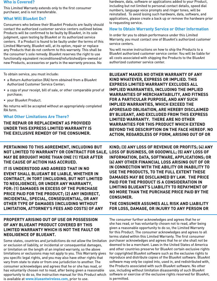 Who is Covered?This Limited Warranty extends only to the ﬁ rst consumer purchaser, and is not transferable.What Will BlueAnt Do?Consumers who believe their BlueAnt Products are faulty should contact the authorized customer service centers outlined below. Products will be conﬁ rmed to be faulty by BlueAnt, in its sole judgment, upon testing by BlueAnt or its authorized service centers.  If a Product is found to be faulty under the terms of this Limited Warranty, BlueAnt will, at its option, repair or replace any Products that do not conform to this warranty. This shall be the consumer’s sole remedy. BlueAnt reserves the right to use functionally equivalent reconditioned/refurbished/pre-owned or new Products, accessories or parts in the warranty process. No hardware, data, software or applications added to your Product, including but not limited to personal contact details, speed dial numbers, language voice prompts and ringer tones, will be reinstalled.  To avoid losing such hardware, data, software, and applications, please create a back up or remove the hardware prior to requesting service.How to Obtain Warranty Service or Other InformationIn order for you to obtain performance under this Limited Warranty, you must contact one of BlueAnt’s authorized customer service centers.You will receive instructions on how to ship the Products to a BlueAnt authorized customer service center. You will be liable for all costs associated with shipping the Products to the BlueAnt authorized customer service center.To obtain service, you must include:•  a Return Authorization (RA) form obtained from a BlueAnt Authorized Customer Service Center;•  a copy of your receipt, bill of sale, or other comparable proof of purchase;•  your BlueAnt Product.No returns will be accepted without an appropriately completed RA form.What Other Limitations Are There?THE REPAIR OR REPLACEMENT AS PROVIDED UNDER THIS EXPRESS LIMITED WARRANTY IS THE EXCLUSIVE REMEDY OF THE CONSUMER. BLUEANT MAKES NO OTHER WARRANTY OF ANY KIND WHATEVER, EXPRESS OR IMPLIED. THIS EXPRESS LIMITED WARRANTY EXCLUDES ALL IMPLIED WARRANTIES, INCLUDING THE IMPLIED WARRANTIES OF MERCHANTABILITY, AND FITNESS FOR A PARTICULAR PURPOSE, AND ANY SUCH IMPLIED WARRANTIES, WHICH EXCEED THE AFORESAID OBLIGATION, ARE HEREBY DISCLAIMED BY BLUEANT, AND EXCLUDED FROM THIS EXPRESS LIMITED WARRANTY.  THERE ARE NO OTHER WARRANTIES FOR THIS PRODUCT WHICH EXTEND BEYOND THE DESCRIPTION ON THE FACE HEREOF. NO ACTION, REGARDLESS OF FORM, ARISING OUT OF OR PERTAINING TO THIS AGREEMENT, INCLUDING BUT NOT LIMITED TO WARRANTY OR CONTRACT FOR SALE, MAY BE BROUGHT MORE THAN ONE 1 YEAR AFTER THE CAUSE OF ACTION HAS ACCRUED.IT IS UNDERSTOOD AND AGREED THAT IN NO EVENT SHALL BLUEANT BE LIABLE, WHETHER IN CONTRACT, IN TORT INCLUDING, BUT NOT LIMITED TO NEGLIGENCE, OR UNDER ANY WARRANTY, FOR: 1 DAMAGES IN EXCESS OF THE PURCHASE PRICE PAID FOR THE PRODUCT; 2 ANY INDIRECT, INCIDENTAL, SPECIAL, CONSEQUENTIAL, OR ANY OTHER TYPE OF DAMAGES INCLUDING WITHOUT LIMITATION, ATTORNEY’S FEES AND COSTS OF ANY KIND; 3 ANY LOSS OF REVENUE OR PROFITS; 4 ANY LOSS OF BUSINESS, OR GOODWILL; 5 ANY LOSS OF INFORMATION, DATA, SOFTWARE, APPLICATIONS; OR 6 ANY OTHER FINANCIAL LOSS ARISING OUT OF OR IN CONNECTION WITH THE ABILITY OR INABILITY TO USE THE PRODUCTS, TO THE FULL EXTENT THESE DAMAGES MAY BE DISCLAIMED BY LAW.  THE PRICE PAID FOR THE PRODUCT IS A CONSIDERATION IN LIMITING BLUEANT’S LIABILITY TO REPAYMENT OF NO MORE THAN THE PURCHASE PRICE PAID BY THE CONSUMER.THE CONSUMER ASSUMES ALL RISK AND LIABILITY FOR LOSS, DAMAGE, OR INJURY TO ANY PERSON OR PROPERTY ARISING OUT OF USE OR POSSESSION OF ANY BLUEANT PRODUCT COVERED BY THIS LIMITED WARRANTY WHICH IS NOT THE FAULT OR NEGLIGENCE OF BLUEANT.Some states, countries and jurisdictions do not allow the limitation or exclusion of liability, or incidental or consequential damages, or limitation on the length of an implied warranty, so the above limitations or exclusions may not apply to you. This Warranty gives you speciﬁ c legal rights, and you may also have other rights that vary from state to state or from one jurisdiction to another. The consumer acknowledges and agrees that he or she has read, or has voluntarily chosen not to read, after being given a reasonable opportunity to do so, the instruction manual for this Product which is available at www.blueantwireless.com, prior to use.The consumer further acknowledges and agrees that he or she has read, or has voluntarily chosen not to read, after being given a reasonable opportunity to do so, the Limited Warranty for this Product. The consumer acknowledges and agrees to all terms stated within this Limited Warranty. The ﬁ rst consumer purchaser acknowledges and agrees that he or she shall not be deemed to be a merchant. Laws in the United States of America and other countries preserve for BlueAnt certain exclusive rights for copyrighted BlueAnt software such as the exclusive rights to reproduce and distribute copies of the BlueAnt software. BlueAnt software may only be copied into, used in, and redistributed with, the Products associated with such BlueAnt software. No other use, including without limitation disassembly of such BlueAnt software or exercise of the exclusive rights reserved for BlueAnt, is permitted.