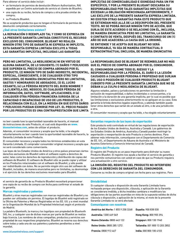 Para obtener el servicio debe incluir: •  un formulario de permiso de devolución (Return Authorization, RA) expedido por un Centro autorizado de servicio al cliente de BlueAnt; •  una copia de su recibo, factura de compra u otra prueba similar de compra; •  su Producto BlueAnt. No se aceptarán productos que no tengan el formulario de permiso de devolución completado correctamente.¿Qué otras limitaciones existen? LA REPARACIÓN O REEMPLAZO TAL Y COMO SE EXPRESA EN LA PRESENTE GARANTÍA LIMITADA CONSTITUYE EL RECURSO EXCLUSIVO DEL CONSUMIDOR. BLUEANT NO REALIZA NINGÚN OTRO TIPO DE GARANTÍA NI EXPRESA NI IMPLÍCITA. ESTA GARANTÍA EXPRESA LIMITADA EXCLUYE A TODAS LAS GARANTÍAS IMPLÍCITAS, INCLUIDAS LAS GARANTÍAS IMPLÍCITAS DE COMERCIABILIDAD E IDONEIDAD PARA UN FIN ESPECÍFICO, Y POR LA PRESENTE BLUEANT DESCARGA SU RESPONSABILIDAD POR TALES GARANTÍAS IMPLÍCITAS QUE EXCEDAN LA OBLIGACIÓN MENCIONADA ANTERIORMENTE, Y LAS EXCLUYE DE LA PRESENTE GARANTÍA EXPRESA LIMITADA. NO EXISTEN OTRAS GARANTÍAS PARA ESTE PRODUCTO QUE SE EXTIENDAN MÁS ALLÁ DE LA DESCRIPCIÓN DEL PRESENTE TEXTO. NO SE PODRÁ INICIAR NINGÚN TIPO DE ACCIÓN, QUE SURJA DE ESTE ACUERDO O SE RELACIONE CON ÉL, INCLUIDA, DE MANERA ENUNCIATIVA PERO NO LIMITATIVA, LA GARANTÍA O CONTRATO DE VENTA, DESPUÉS DEL TRANSCURSO DE UN 1 AÑO DE QUE ACAECIERA LA CAUSA QUE LA ORIGINÓ.  SE ENTIENDE Y SE ACEPTA QUE BLUEANT NO SERÁ RESPONSABLE, YA SEA DE MANERA CONTRACTUAL O EXTRACONTRACTUAL INCLUIDA, DE MANERA ENUNCIATIVA PERO NO LIMITATIVA, LA NEGLIGENCIA NI EN VIRTUD DE ALGUNA GARANTÍA, DE LO SIGUIENTE: 1 DAÑOS Y PERJUICIOS QUE SUPEREN EL PRECIO DE COMPRA ABONADO POR EL PRODUCTO, 2 NINGÚN TIPO DE DAÑO INDIRECTO, INCIDENTAL, ESPECIAL, CONSECUENTE, O DE CUALQUIER OTRO TIPO INCLUIDOS, DE MANERA ENUNCIATIVA PERO NO LIMITATIVA, GASTOS Y HONORARIOS DE ABOGADOS, 3 EL LUCRO CESANTE; 4 LA PÉRDIDA RESPECTO DEL BUEN NOMBRE Y LA CLIENTELA DEL NEGOCIO, 5 CUALQUIER PÉRDIDA DE INFORMACIÓN, DATOS, SOFTWARE, APLICACIONES; O 6 CUALQUIER OTRA PÉRDIDA FINANCIERA SURGIDA DE LA CAPACIDAD O INCAPACIDAD DE USO DE LOS PRODUCTOS, O RELACIONADA CON ELLO, EN LA MEDIDA EN QUE ESTOS DAÑOS Y PERJUICIOS PUEDAN EXIMIRSE POR LEY. EL PRECIO PAGADO POR LOS PRODUCTOS ES UNA CONTRAPRESTACIÓN QUE LIMITA LA RESPONSABILIDAD DE BLUEANT DE REEMBOLSAR NO MÁS QUE EL PRECIO DE COMPRA ABONADO POR EL CONSUMIDOR.EL CONSUMIDOR ASUME TODO EL RIESGO Y LA RESPONSABILIDAD POR LA PÉRDIDA, EL DAÑO O LA LESIÓN CAUSADOS A CUALQUIER PERSONA O PROPIEDAD QUE SURJAN DEL USO O POSESIÓN DE CUALQUIER PRODUCTO BLUEANT CUBIERTO POR LA PRESENTE GARANTÍA LIMITADA QUE NO SE DEBAN A LA CULPA O NEGLIGENCIA DE BLUEANT. Algunos estados, países y jurisdicciones no permiten la limitación o exclusión de responsabilidad, o daños incidentales o consecuentes, o la limitación a la duración de una garantía implícita, por lo cual es posible que las limitaciones o exclusiones anteriormente no se apliquen en su caso. Esta garantía le brinda derechos legales especíﬁ cos, y además también puede tener otros derechos que varían de un estado al otro, o de una jurisdicción a otra. El consumidor reconoce y acepta que ha leído, o ha elegido voluntariamente no leer cuando tuvo la oportunidad razonable de hacerlo, el manual de instrucciones de este Producto, el cual está disponible en www.blueantwireless.com, antes de utilizar el producto. Además, el consumidor reconoce y acepta que ha leído, o ha elegido voluntariamente no leer cuando tuvo la oportunidad razonable de hacerlo, la Garantía Limitada de este Producto.El consumidor reconoce y acepta todos los términos establecidos en esta Garantía Limitada. El comprador consumidor original reconoce y acepta que no será considerado como comerciante. Las leyes de los Estados Unidos de América y otros países preservan ciertos derechos exclusivos de BlueAnt sobre el software sujeto a derechos de autor, tales como los derechos de reproducción y distribución de copias del software de BlueAnt. El software de BlueAnt sólo se puede copiar y utilizar en los Productos relacionados con el software de BlueAnt, y sólo puede ser redistribuido con éstos. No se permite ningún otro uso del software de BlueAnt, incluidos, de manera enunciativa pero no limitativa, su desmontaje o el ejercicio de los derechos exclusivos reservados para BlueAnt. Garantías respecto de las leyes de exportación  Este producto está controlado en virtud de las regulaciones de exportación de los Estados Unidos de América, Australia y Canadá. Los gobiernos de los Estados Unidos de América, Australia y Canadá pueden restringir la exportación o reexportación de este Producto a ciertos destinos. Para obtener más información, comuníquese con el Departamento de Comercio de EE. UU., el Departamento de Aduana de Australia o el Ministerio de Asuntos Exteriores y Comercio Internacional de Canadá.Registro del Producto El registro del Producto es un paso importante para disfrutar su nuevo Producto BlueAnt. El registro nos ayuda a facilitar el servicio de garantía y nos permite comunicarnos con usted en caso de que su Producto requiera una actualización u otro servicio.LA OMISIÓN DEL REGISTRO DEL PRODUCTO NO INTERFIERE CON LOS DERECHOS DE GARANTÍA DEL CONSUMIDOR.Conserve su recibo de compra original con fecha para sus registros. Para el servicio de garantía de su Producto BlueAnt necesitará proporcionar una copia de su recibo de compra con fecha para conﬁ rmar el estado de la garantía. Marcas registradas y patentes  BlueAnt y otras marcas registradas son marcas registradas de BlueAnt y no pueden ser utilizadas sin permiso. El logotipo de BlueAnt está registrado en la Oﬁ cina de Patentes y Marcas Registradas en los EE. UU. y a nivel mundial en la Organización Mundial de la Propiedad Intelectual según el protocolo de Madrid. La palabra Bluetooth, la marca y los logotipos son propiedad de Bluetooth SIG, Inc. y cualquier uso de dichas marcas por parte de BlueAnt se realiza bajo licencia. Los nombres de otras compañías, productos y servicios son propiedad de sus respectivos propietarios. BlueAnt se reserva sus derechos sobre todas y cada una de sus patentes y patentes pendientes a nivel mundial. Divisibilidad Si cualquier cláusula o disposición de esta Garantía Limitada fuera rechazada porque una disposición, cláusula, o aplicación de la Garantía se considerara inválida, y dicha invalidez cambiara o modiﬁ cara las obligaciones de las partes asumidas en vista de la supuesta validez de dicha cláusula o disposición, o aplicación de la misma, el resto de la presente Garantía Limitada no se verá afectado.Comuníquese con nosotrosAmérica del Norte: 1 855 9 258 3268Australia: 1300 669 049Nueva Zelanda: 0800 443 122Reino Unido: 0800 285 1272Francia: 0800 913 467España: 900 838 030Hong Kong: 800 905 394Singapur: 800 130 1940Tailandia: 001 800 13 203 2852India: 000 800 100 4103www.blueantwireless.com/support