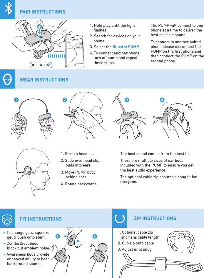 1. Stretch headset.2. Slide over head slip  buds into ears.3. Move PUMP body  behind ears.4. Rotate backwards. WEAR INSTRUCTIONS❶ ❷ ❸ ❹ &gt; To change gels, squeeze  gel &amp; push onto stem. &gt; ComfortSeal buds  block out ambient noise. &gt; Awareness buds provide  enhanced ability to hear  background sounds.❶ ❷FIT INSTRUCTIONS1. Optional cable zip shortens cable length2. Clip zip onto cable3. Adjust until snug ZIP INSTRUCTIONS5�1. Hold play until the light ﬂashes2. Search for devices on your phone3. Select the BlueAnt PUMP4. To connect another phone,  turn off pump and repeat  these steps.The best sound comes from the best ﬁt.There are multiple sizes of ear buds included with the PUMP to ensure you get the best audio experience.The optional cable zip ensures a snug ﬁt for everyone.PAIR INSTRUCTIONSThe PUMP will connect to one phone at a time to deliver the best possible sound.To connect to another paired phone please disconnect the PUMP on the ﬁrst phone and then connect the PUMP on the second phone.