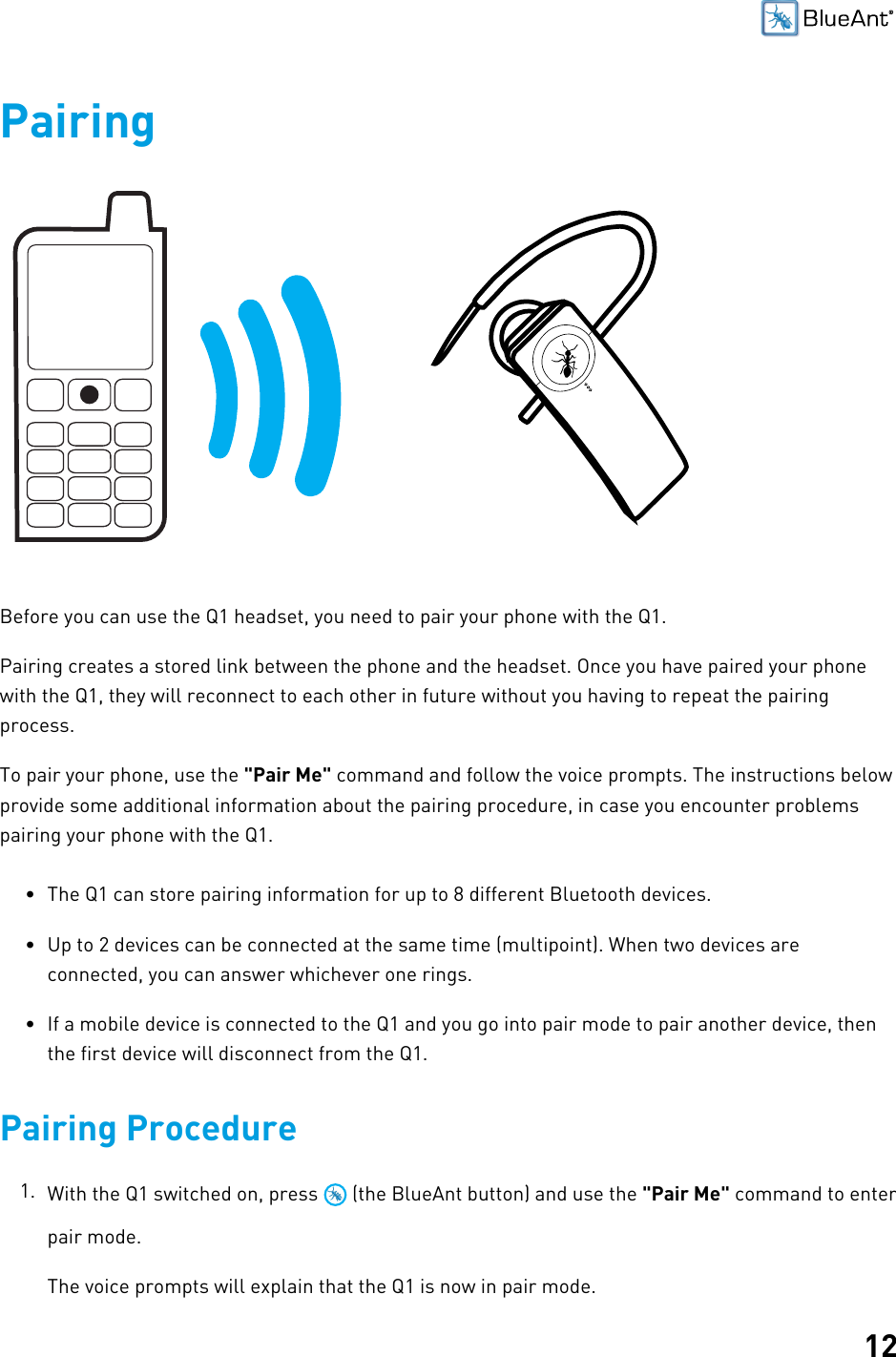 12PairingBefore you can use the Q1 headset, you need to pair your phone with the Q1.Pairing creates a stored link between the phone and the headset. Once you have paired your phonewith the Q1, they will reconnect to each other in future without you having to repeat the pairingprocess.To pair your phone, use the &quot;Pair Me&quot; command and follow the voice prompts. The instructions belowprovide some additional information about the pairing procedure, in case you encounter problemspairing your phone with the Q1.• The Q1 can store pairing information for up to 8 different Bluetooth devices.• Up to 2 devices can be connected at the same time (multipoint). When two devices areconnected, you can answer whichever one rings.• If a mobile device is connected to the Q1 and you go into pair mode to pair another device, thenthe first device will disconnect from the Q1.Pairing Procedure1. With the Q1 switched on, press   (the BlueAnt button) and use the &quot;Pair Me&quot; command to enterpair mode.The voice prompts will explain that the Q1 is now in pair mode.