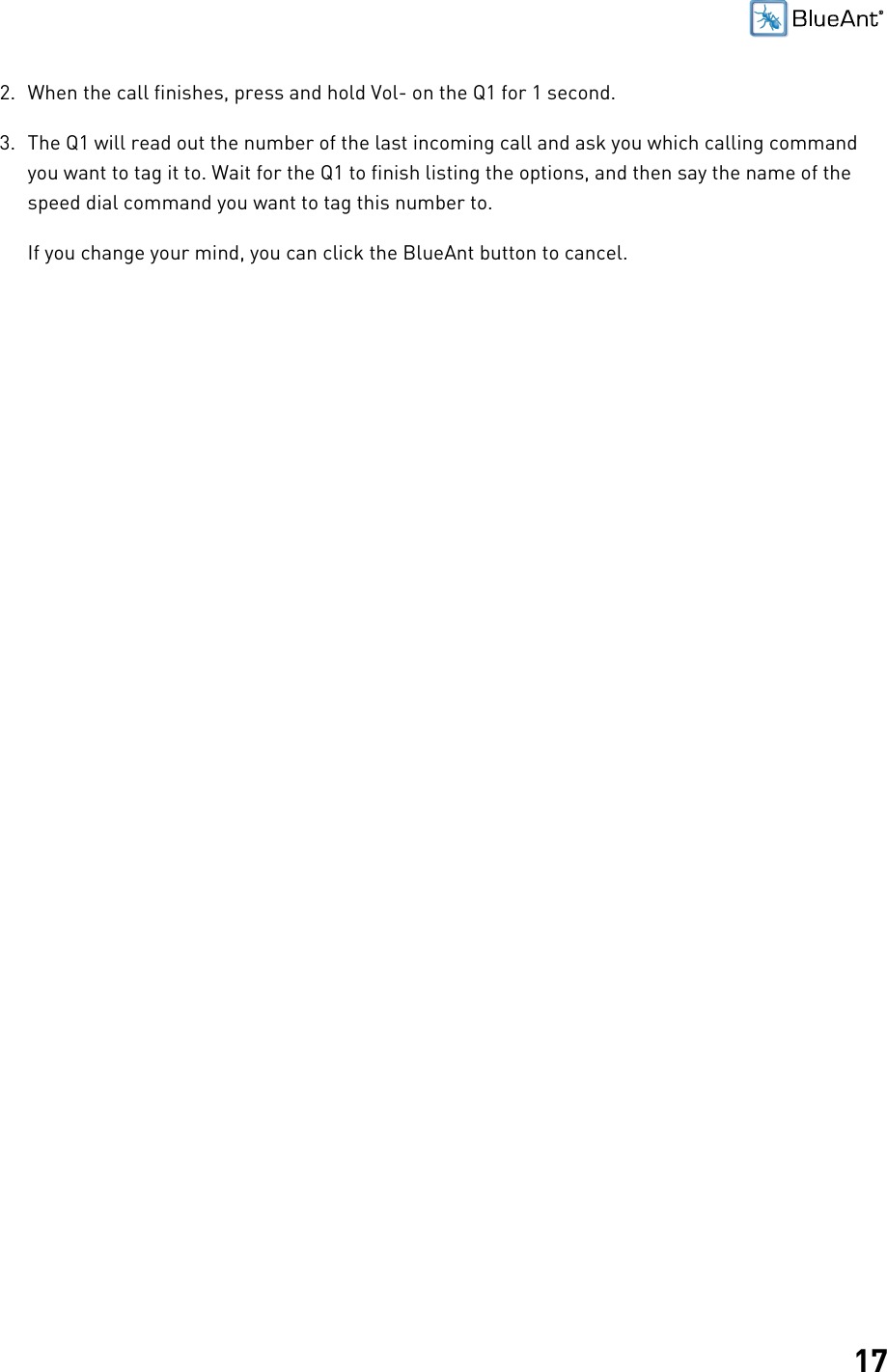 172. When the call finishes, press and hold Vol- on the Q1 for 1 second.3. The Q1 will read out the number of the last incoming call and ask you which calling commandyou want to tag it to. Wait for the Q1 to finish listing the options, and then say the name of thespeed dial command you want to tag this number to.If you change your mind, you can click the BlueAnt button to cancel.