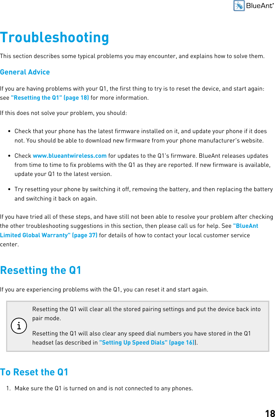 18TroubleshootingThis section describes some typical problems you may encounter, and explains how to solve them.General AdviceIf you are having problems with your Q1, the first thing to try is to reset the device, and start again:see &quot;Resetting the Q1&quot; (page 18) for more information.If this does not solve your problem, you should:• Check that your phone has the latest firmware installed on it, and update your phone if it doesnot. You should be able to download new firmware from your phone manufacturer&apos;s website.• Check www.blueantwireless.com for updates to the Q1&apos;s firmware. BlueAnt releases updatesfrom time to time to fix problems with the Q1 as they are reported. If new firmware is available,update your Q1 to the latest version.• Try resetting your phone by switching it off, removing the battery, and then replacing the batteryand switching it back on again.If you have tried all of these steps, and have still not been able to resolve your problem after checkingthe other troubleshooting suggestions in this section, then please call us for help. See &quot;BlueAntLimited Global Warranty&quot; (page 37) for details of how to contact your local customer servicecenter.Resetting the Q1If you are experiencing problems with the Q1, you can reset it and start again.Resetting the Q1 will clear all the stored pairing settings and put the device back intopair mode.Resetting the Q1 will also clear any speed dial numbers you have stored in the Q1headset (as described in &quot;Setting Up Speed Dials&quot; (page 16)).To Reset the Q11. Make sure the Q1 is turned on and is not connected to any phones.