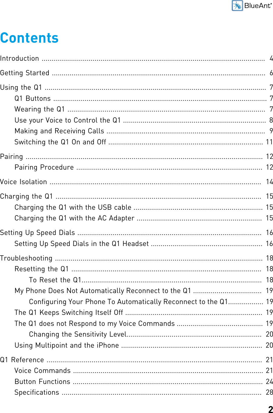 2ContentsIntroduction ..................................................................................................................  4Getting Started .............................................................................................................  6Using the Q1 ................................................................................................................. 7Q1 Buttons ............................................................................................................. 7Wearing the Q1 .....................................................................................................  7Use your Voice to Control the Q1 ......................................................................... 8Making and Receiving Calls .................................................................................  9Switching the Q1 On and Off ............................................................................... 11Pairing ......................................................................................................................... 12Pairing Procedure ............................................................................................... 12Voice Isolation ............................................................................................................  14Charging the Q1 .........................................................................................................  15Charging the Q1 with the USB cable .................................................................. 15Charging the Q1 with the AC Adapter ................................................................  15Setting Up Speed Dials ..............................................................................................  16Setting Up Speed Dials in the Q1 Headset ......................................................... 16Troubleshooting .......................................................................................................... 18Resetting the Q1 .................................................................................................  18To Reset the Q1............................................................................................  18My Phone Does Not Automatically Reconnect to the Q1 ...................................  19Configuring Your Phone To Automatically Reconnect to the Q1.................. 19The Q1 Keeps Switching Itself Off ...................................................................... 19The Q1 does not Respond to my Voice Commands ............................................ 19Changing the Sensitivity Level.....................................................................  20Using Multipoint and the iPhone ........................................................................  20Q1 Reference ..............................................................................................................  21Voice Commands ................................................................................................. 21Button Functions ................................................................................................. 24Specifications ......................................................................................................  28