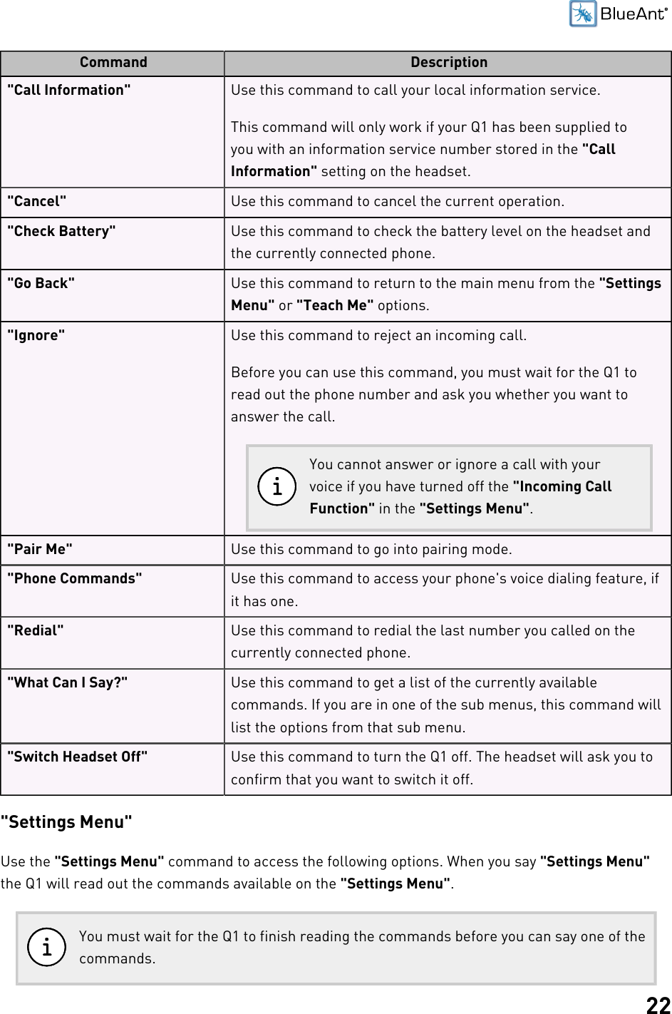 22Command Description&quot;Call Information&quot; Use this command to call your local information service.This command will only work if your Q1 has been supplied toyou with an information service number stored in the &quot;CallInformation&quot; setting on the headset.&quot;Cancel&quot; Use this command to cancel the current operation.&quot;Check Battery&quot; Use this command to check the battery level on the headset andthe currently connected phone.&quot;Go Back&quot; Use this command to return to the main menu from the &quot;SettingsMenu&quot; or &quot;Teach Me&quot; options.&quot;Ignore&quot; Use this command to reject an incoming call.Before you can use this command, you must wait for the Q1 toread out the phone number and ask you whether you want toanswer the call.You cannot answer or ignore a call with yourvoice if you have turned off the &quot;Incoming CallFunction&quot; in the &quot;Settings Menu&quot;.&quot;Pair Me&quot; Use this command to go into pairing mode.&quot;Phone Commands&quot; Use this command to access your phone&apos;s voice dialing feature, ifit has one.&quot;Redial&quot; Use this command to redial the last number you called on thecurrently connected phone.&quot;What Can I Say?&quot; Use this command to get a list of the currently availablecommands. If you are in one of the sub menus, this command willlist the options from that sub menu.&quot;Switch Headset Off&quot; Use this command to turn the Q1 off. The headset will ask you toconfirm that you want to switch it off.&quot;Settings Menu&quot;Use the &quot;Settings Menu&quot; command to access the following options. When you say &quot;Settings Menu&quot;the Q1 will read out the commands available on the &quot;Settings Menu&quot;.You must wait for the Q1 to finish reading the commands before you can say one of thecommands.